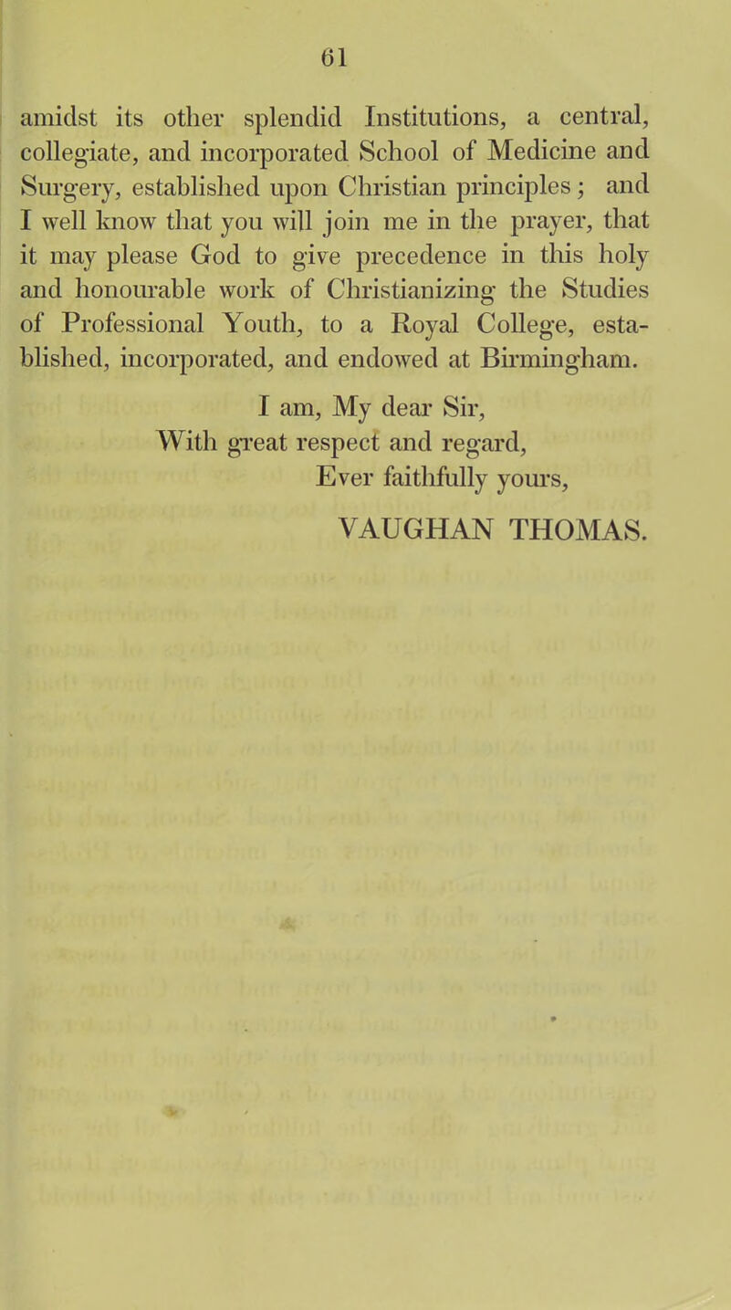 amidst its other splendid Institutions, a central, collegiate, and incorporated School of Medicine and Surgery, established upon Christian principles; and I well know that you will join me in the prayer, that it may please God to give precedence in this holy and honourable work of Christianizing the Studies of Professional Youth, to a Royal College, esta- blished, incorporated, and endowed at Birmingham. I am, My dear Sir, With great respect and regard, Ever faithfully yours, VAUGHAN THOMAS.