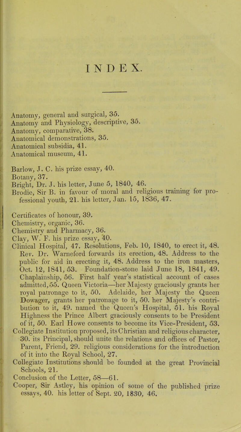 I N I) E X. Anatomy, general and surgical, 35. Anatomy and Physiology, descriptive, 35. Anatomy, comparative, 38. Anatomical demonstrations, 35. Anatomical subsidia, 41. Anatomical museum, 41. Barlow, J. C. his prize essay, 40. Botany, 37. Bright, Dr. J. his letter, June 5, 1840, 46. Brodie, Sir B. in favour of moral and religious training for pro- fessional youth, 21. his letter, .Tan. 15, 1836, 47. ft Certificates of honour, 39. Chemistry, organic, 36. Chemistry and Pharmacy, 36. Clay, W. F. his prize essay, 40. Clinical Hospital, 47. Resolutions, Feb. 10, 1840, to erect it, 48. Rev. Dr. Warneford forwards its erection, 48. Address to the public for aid in erecting it, 48. Address to the iron masters, Oct. 12, 1841,53. Foundation-stone laid June 18, 1841, 49. Chaplainship, 56. First half year’s statistical account of cases admitted,55. Queen Victoria—her Majesty graciously grants her royal patronage to it, 50. Adelaide, her Majesty the Queen Dowager, grants her patronage to it, 50. her Majesty’s contri- bution to it, 49. named the Queen’s Hospital, 51. his Royal Highness the Prince Albert graciously consents to be President of it, 50. Earl Howe consents to become its Vice-President, 53. Collegiate Institution proposed, its Christian and religious character, 30. its Principal, should unite the relations and offices of Pastor, Parent, Friend, 29. religious considerations for the introduction of it into the Royal School, 27. Collegiate Institutions should be founded at the great Provincial Schools, 21. Conclusion of the Letter, 58—61. Cooper, Sir Astley, his opinion of some of the published prize essays, 40. his letter of Sept. 20, 1830, 46.