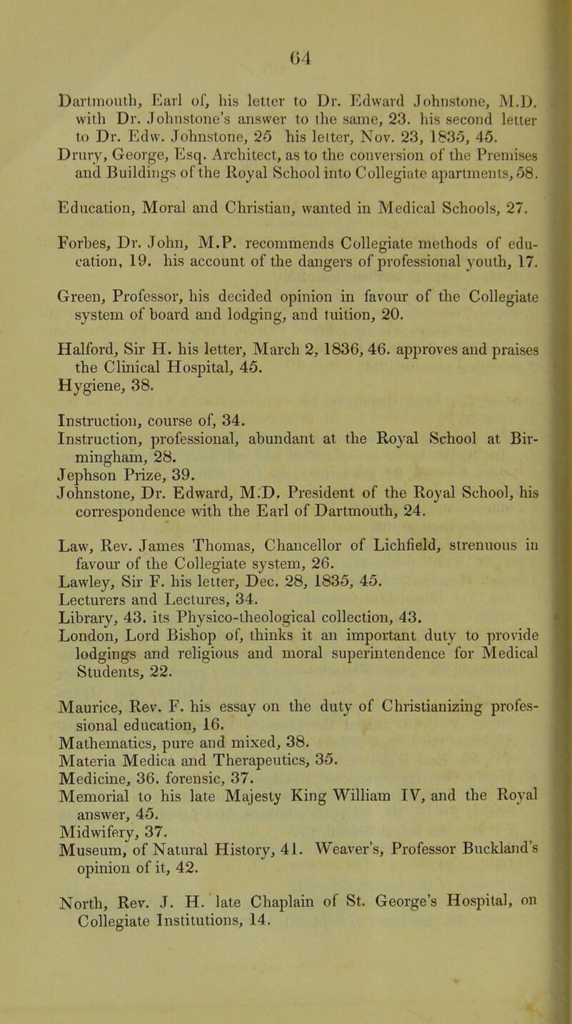 Dartmouth, Earl of, his letter to Dr. Edward Johnstone, M.D. with Dr. Johnstone’s answer to the same, 23. his second letter to Dr. Edw. Johnstone, 25 his letter, Nov. 23, 1835, 45. Drury, George, Esq. Architect, as to the conversion of the Premises and Buildings of the Royal School into Collegiate apartments, 58. Education, Moral and Christian, wanted in Medical Schools, 27. Forbes, Dr. John, M.P. recommends Collegiate methods of edu- cation, 19. his account of the dangers of professional youth, 17. Green, Professor, his decided opinion in favour of the Collegiate system of board and lodging, and tuition, 20. Halford, Sir H. his letter, March 2, 1836, 46. approves and praises the Clinical Hospital, 45. Hygiene, 38. Instruction, course of, 34. Instruction, professional, abundant at the Royal School at Bir- mingham, 28. Jephson Prize, 39. Johnstone, Dr. Edward, M.D. President of the Royal School, his correspondence with the Earl of Dartmouth, 24. Law, Rev. James Thomas, Chancellor of Lichfield, strenuous in favour of the Collegiate system, 26. Lawley, Sir F. his letter, Dec. 28, 1835, 45. Lecturers and Lectures, 34. Library, 43. its Physico-theological collection, 43. London, Lord Bishop of, thinks it an important duty to provide lodgings and religious and moral superintendence for Medical Students, 22. Maurice, Rev. F. his essay on the duty of Christianizing profes- sional education, 16. Mathematics, pure and mixed, 38. Materia Medica and Therapeutics, 35. Medicine, 36. forensic, 37. Memorial to his late Majesty King William IV, and the Royal answer, 45. Midwifery, 37. Museum, of Natural History, 41. Weaver’s, Professor Buckland’s opinion of it, 42. North, Rev. J. H. late Chaplain of St. George’s Hospital, on Collegiate Institutions, 14.