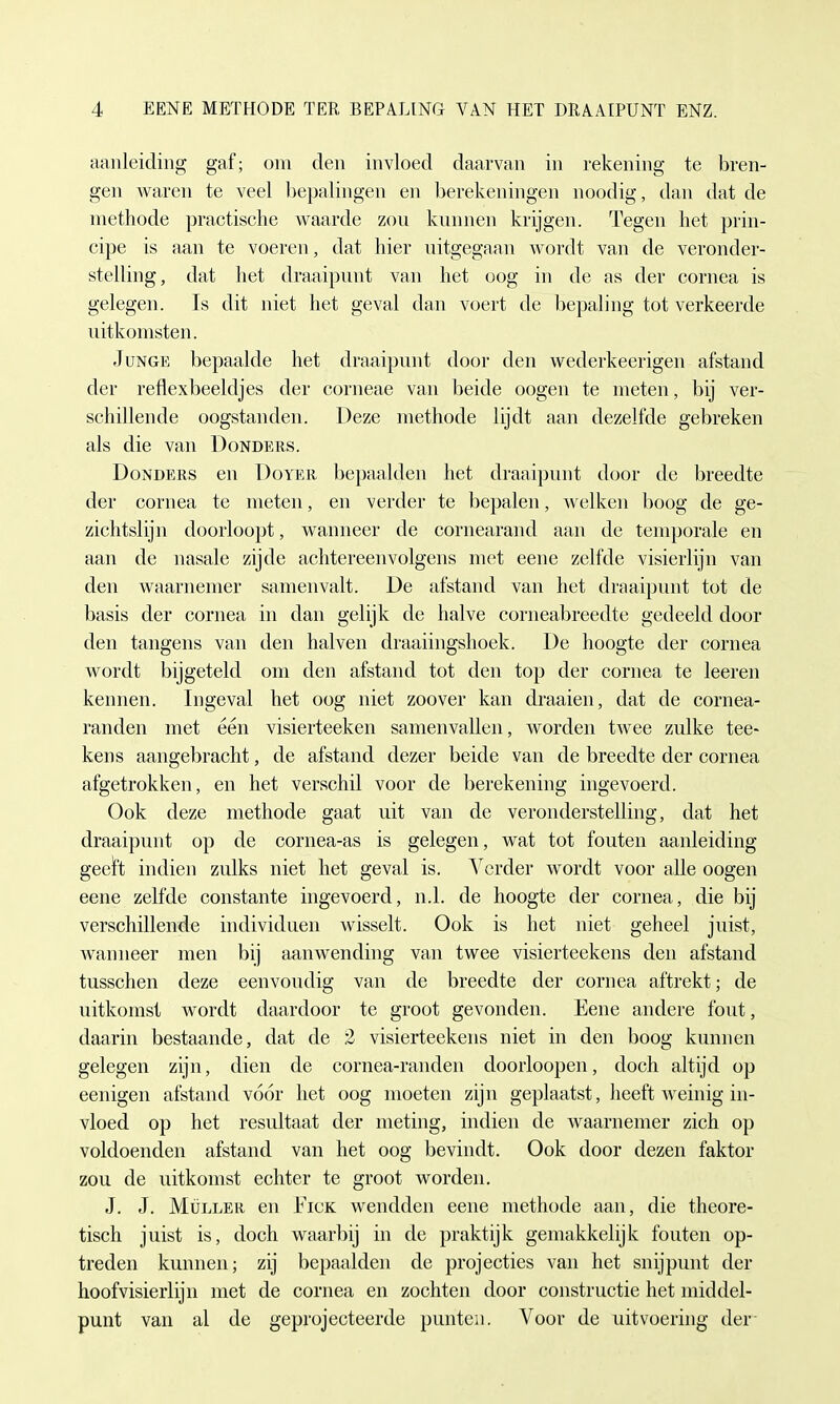aanleiding gaf; om den invloed daarvan in rekening te breii- gen waren te veel bepalingen en berekeningen noodig , dan dat de methode practische waarde zon kunnen krijgen. Tegen het prin- cipe is aan te voeren, dat hier uitgegaan wordt van de veronder- stelling, dat het draaipnnt van het oog in de as der Cornea is gelegen. Is dit niet het geval dan voert de bepaling tot verkeerde nitkomsten. Junge bepaalde het draaipnnt door den wederkeerigen afstand der reflexbeeldjes der corneae van beide oogen te meten, bij ver- schillende oogstanden. Deze methode lijdt aan dezelfde gebreken als die van Donders. Donders en Doyer bepaalden het draaipnnt door de breedte der Cornea te meten, en verder te bepalen, welken boog de ge- zichtslijn doorloopt, wanneer de cornearand aan de temporale en aan de nasale zijde achtereenvolgens met eene zelfde visierlijn van den waarnemer samenvalt. De afstand van het draaipnnt tot de basis der Cornea in dan gelijk de halve corneabreedte gedeeld door den tangens van den halven draaiingslioek. De hoogte der cornea wordt bijgeteld om den afstand tot den top der Cornea te leeren kennen. Ingeval het oog niet zoover kan draaien, dat de cornea- randen met een visierteeken samenvallen, worden twee zulke tee- kens aangebracht, de afstand dezer beide van de breedte der cornea afgetrokken, en het verschil voor de berekening ingevoerd. Ook deze methode gaat uit van de veronderstelling, dat het draaipnnt op de cornea-as is gelegen, wat tot fouten aanleiding geeft indien zulks niet het geval is. Yerder wordt voor alle oogen eene zelfde constante ingevoerd, nd. de hoogte der cornea, die bij verschillende individuell wisselt. Ook is het niet geheel juist, wanneer men bij aanwending van twee visierteekens den afstand tusschen deze eenvoudig van de breedte der cornea aftrekt; de uitkoinst Avordt daardoor te groot gevonden. Eene andere fout, daarin bestaande, dat de 2 visierteekens niet in den boog kunnen gelegen zijn, dien de cornea-randen doorloopen, doch altijd op eenigen afstand voor het oog moeten zijn geplaatst, heeft weinig in- vloed op het resultaat der meting, indien de waarnemer zieh op voldoenden afstand van het oog bevindt. Ook door dezen faktor zou de uitkomst echter te groot worden. J. J. Müller en Eick wendden eene methode aan, die theore- tisch juist is, doch waarbij in de praktijk gemakkelijk fouten op- treden kunnen; zij bepaalden de projecties van het snijpunt der hoofvisierlijn met de cornea en zochten door construetie het middel- punt van al de geprojecteerde punteii. Voor de uitvoering der