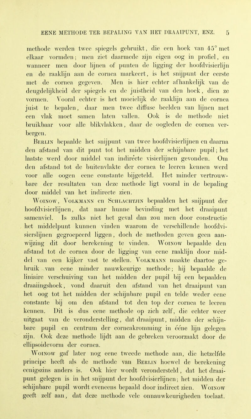 methode werden twee spiegeis gebruikt, die een hoek van 45°met elkaar vormden; inen ziet daarmede zijn eigen oog in profiel, en wanneer men door lijnen of pnnten de ligging der hoofdvisierlijn en de raaklijn aan de Cornea markeert, is het snijpunt der eerste met de cornea gegeven. Men is hier echter afhankelijk van de deugdelijkheid der spiegeis en de juistheid van den hoek, dien ze vormen. Vooral echter is het moeielijk de raaklijn aan de cornea juist te bepalen, daar men twee diffuse beeiden van lijnen met een vlak moet samen laten vallen. Ook is de methode niet bruikbaar voor alle blikvlakken, daar de oogleden de cornea ver- bergen. Berlin bepaalde het snijpunt van twee hoofdvisierlijnen en daarna den afstand van dit punt tot het midden der schijnbare pupil; het laatste werd door middel van indirecte visierlijnen gevonden. Om den afstand tot de buitenvlakte der cornea te leeren kennen werd voor alle oogen eene constante bijgeteld. Het minder vertrouw- bare der resultaten van deze methode ligt vooral in de bepaling door middel van het indirecte zien. Woinow, Volkmann en Schlachtjin bepaalden het snijpunt der hoofdvisierlijnen, dat naar hunne bevinding met het draaipunt samenviel. Is zulks niet het geval dan zou men door constructie het middclpunt kunnen vinden waarom de verschillende hoofdvi- sierslijnen gegroepeerd liggen, doch de methoden geven geen aan- wijzing dit door berekening te vinden. Woinow bepaalde den afstand tot de cornea door de ligging van eene raaklijn door mid- del van een kijker vast te stellen. Volkmann maakte daartoe ge- bruik van eene minder nauwkeurige methode; hij bepaalde de liniaire verschuiving van lief midden der pupil bij een bepaalden draaiingshoek, vond daaruit den afstand van het draaipunt van het oog tot het midden der schijnbare pupil en telde weder eene constante bij om den afstand tot den top der cornea te leeren kennen. Bit is dus eene methode op zieh zelf, die echter weer uitgaat van de veronderstelling, dat draaipunt, midden der schijn- bare pupil en eentrum der corneakromming in eene lijn gelegen zijn. Ook deze methode lijdt aan de gebreken veroorzaakt door de ellipsoidevorni der cornea. Woinow gaf later nog eene tweede methode aan, die hetzelfde principe heeft als de methode van Berlin hoewel de berekening eenigszins anders is. Ook hier wordt verondersteld, dat het draai- punt gelegen is in het snijpunt der hoofdvisierlijnen; het midden der schijnbare pupil wordt eveneens bepaald door indirect zien. Woinow geeft zelf aan, dat deze methode vele onnauwkeurigheden toelaat.