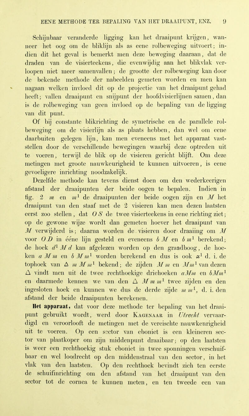 Schijnbaar veranderde ligging kan liet draaipunt krijgen, wan- neer het oog om de bliklijn als as eene rolbeweging uitvoert; in- dien dit het geval is bemerkt men deze beweging daaraan, dat de draden van de visierteekens, die evenwijdig aan het blikvlak ver- loopen niet meer samenvallen; de grootte der rolbeweging kan door de bekende methode der nabeelden geineten worden en men kan nagaan welken invloed dit op de projectie van het draaipunt gehad heeft; vallen draaipunt en snijpunt der hoofdvisierlijnen samen, dan is de rolbeweging van geen invloed op de bepaling van de ligging van dit punt. Of bij constante blikrichting de symetrische en de parallele rol- beweging om de visierlijn als as plaats hebben, dan wel om eene daarbuiten gelegen lijn, kan men eveneens met het apparaat vast- stelien door de verschillende bewegingen waarbij deze optreden uit te voeren, terwijl de blik op de visieren gericht blijft. Om deze metingen met groote nauwkeurigheid te kunnen uitvoeren, is eene gevoeligere inrichting noodzakelijk. Dezelfde methode kan tevens dienst doen om den wederkeerigen afstand der draaipunten der beide oogen te bepalen. Indien in tig. 2 m en m1 de draaipunten der beide oogen zijn en M het draaipunt van den staaf met de 2 visieren kan men dezen laatsten eerst zoo stellen , dat 0 S de twee visierteekens in eene richting ziet; op de gewone wijze wordt dan gemeten hoever het draaipunt van M verwijderd is; daarna worden de visieren door draaiing om M voor OD in eene lijn gesteld en eveneens b M en b m1 berekend; de hoek d1 M d kan afgelezen worden op den graadboog, de hoe- ken a M m en b Mm1 worden berekend en dus is ook a1 d. i. de tophoek van £ mMm1 bekend; de zijden Mm en Mm1 van dezen A vindt men uit de twee rechthoekige driehoeken aMm en bMm1 en daarmede kennen we van den A Mm in1 twee zijden en den ingesloten hoek en kunnen we dus de derde zijde m m1, d. i. den afstand der beide draaipunten berekenen. Het apparaat, dat voor deze methode ter bepaling van het draai- punt gebruikt wordt, werd door Kagenaar in Utrecht vervaar- digd en veroorlooft de metingen met de vereischte nauwkeurigheid uit te voeren. Op een ssetor van eboniet is een kleineren sec- tor van plaatkoper om zijn middenpurit draaibaar; op den laatsten is weer een rechthoekig stuk eboniet in twee sponningen verschuif- baar en wel loodrecht op den middenstraal van den sector, in het vlak van den laatsten. Op den rechthoek bevindt zieh ten eerste de schuifinriehting om den afstand van het draaipunt van den sector tot de cornea te kunnen nieten, en ten tweede een van