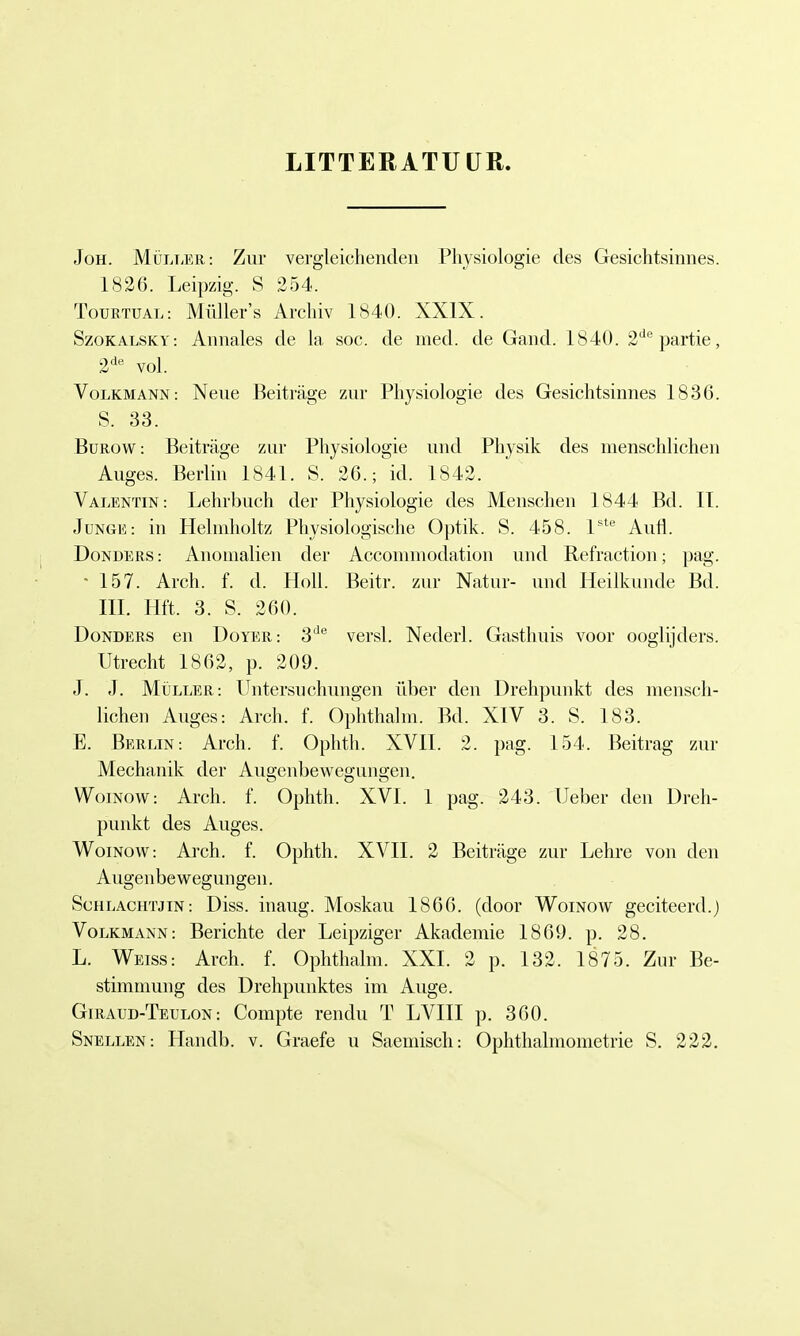 LITTERATUUR. Joh. Müller: Zur vergleichenden Physiologie des Gesichtsinnes. 1826. Leipzig. S 254. Tourtüal: Müllers Archiv 1840. XXIX. Szokalsky: Annales de la soc. de med. de Gand. 1840. 2departie, 2de vol. Volkmann : Neue Beiträge zur Physiologie des Gesichtsinnes 1836. S. 33. Burow: Beiträge zur Physiologie und Physik des menschlichen Auges. Berlin 1841. S. 26.; id. 1842. Valentin: Lehrbuch der Physiologie des Menschen 1844 Bd. IT. Junge: in Helmholtz Physiologische Optik. S. 458. lste Aufl. Donoers : Anomalien der Accommodation und Refraction; pag. • 157. Arch. f. d. Holl. Beitr. zur Natur- und Heilkunde Bd. III. Hft. 3. S. 260. Donders en Doyer: 3de versl. Nederl. Gasthuis voor ooglijders. Utrecht 1862, p. 209. J. J. Müller: Untersuchungen über den Drehpunkt des mensch- lichen Auges: Arch. f. Ophthalm. Bd. XIV 3. S. 183. E. Berlin: Arch. f. Ophth. XVII. 2. pag. 154. Beitrag zur Mechanik der Auo-enbewecmno-en. Woinow: Arch. f. Ophth. XVI. 1 pag. 243. Ueber den Dreh- punkt des Auges. Woinow: Arch. f. Ophth. XVII. 2 Beiträge zur Lehre von den Augenbewegungen. Schlachtjin: Diss. inaug. Moskau 1866. (door Woinow geciteerd.) Volkmann : Berichte der Leipziger Akademie 1869. p. .28. L. Weiss: Arch. f. Ophthalm. XXI. 2 p. 132. 1875. Zur Be- stimmung des Drehpunktes im Auge. Giraud-Teulon: Compte rendu T LVIII p. 360. Snellen: Handb. v. Graefe u Saemisch: Ophthalmometrie S. 222.