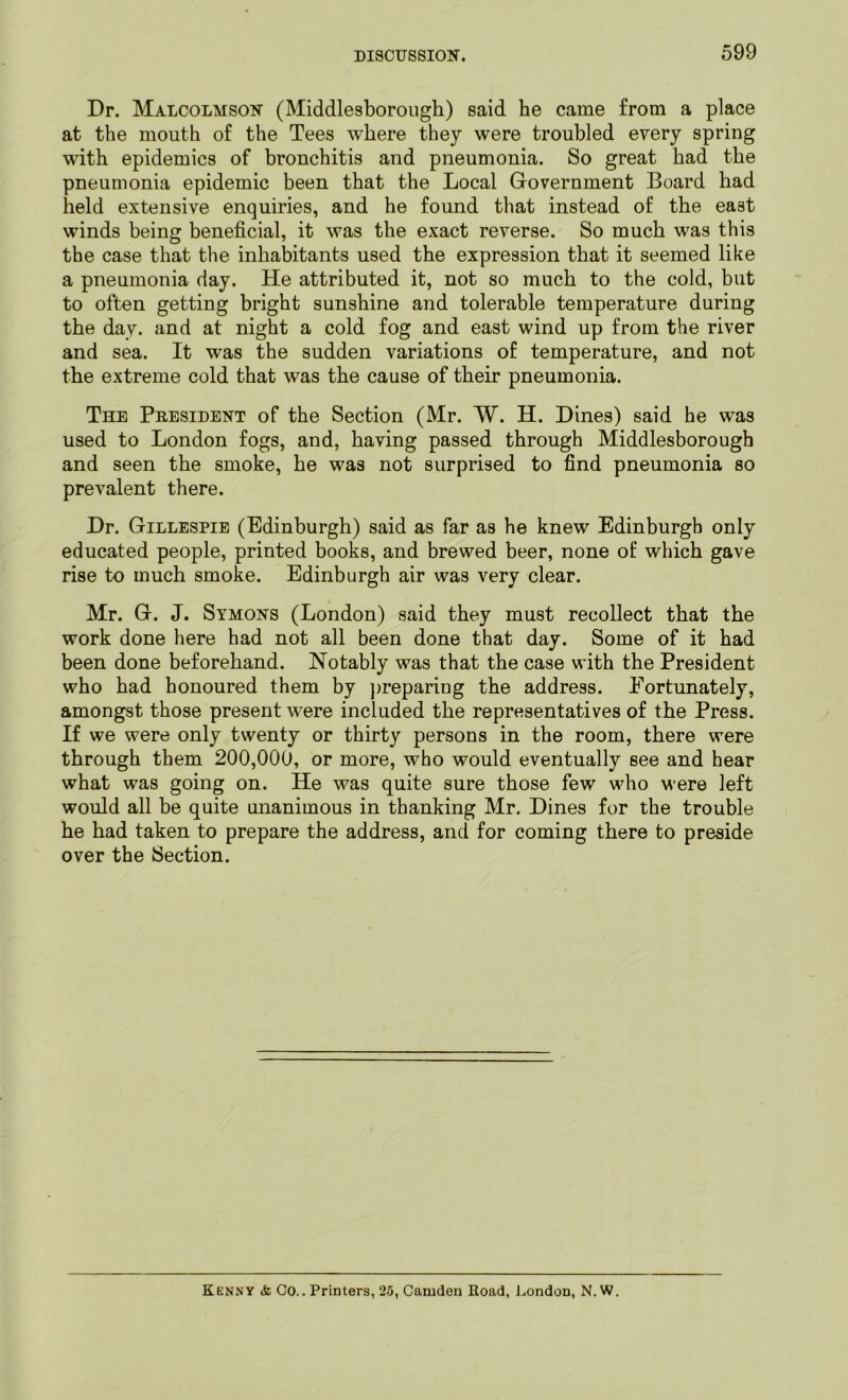 Dr. Malcolmson (Middlesborough) said he came from a place at the mouth of the Tees where they were troubled every spring with epidemics of bronchitis and pneumonia. So great had the pneumonia epidemic been that the Local Government Board had held extensive enquiries, and he found that instead of the east winds being beneficial, it was the exact reverse. So much was this the case that the inhabitants used the expression that it seemed like a pneumonia day. He attributed it, not so much to the cold, but to often getting bright sunshine and tolerable temperature during the day. and at night a cold fog and east wind up from the river and sea. It was the sudden variations of temperature, and not the extreme cold that was the cause of their pneumonia. The President of the Section (Mr. W. H. Dines) said he was used to London fogs, and, having passed through Middlesborough and seen the smoke, he was not surprised to find pneumonia so prevalent there. Dr. Gillespie (Edinburgh) said as far as he knew Edinburgh only educated people, printed books, and brewed beer, none of which gave rise to much smoke. Edinburgh air was very clear. Mr. G. J. Symons (London) said they must recollect that the work done here had not all been done that day. Some of it had been done beforehand. Notably was that the case with the President who had honoured them by preparing the address. Eortunately, amongst those present were included the representatives of the Press. If we were only twenty or thirty persons in the room, there were through them 200,000, or more, who would eventually see and hear what was going on. He was quite sure those few who were left would all be quite unanimous in thanking Mr. Dines for the trouble he had taken to prepare the address, and for coming there to preside over the Section. Kenny <fc Co.. Printers, 25, Camden Road, London, N.W.