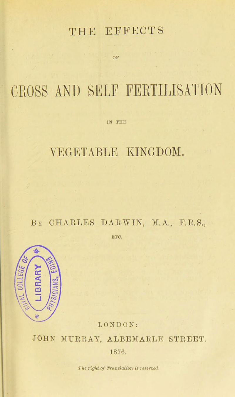 THE EFFECTS OF GROSS AND SELF FERTILISATION IN TUE VEGETABLE KINGDOM. By CHARLES DARWIN, M.A., F.R.S., ETC. LONDON: JOHN MURRAY, ALBEMARLE STREET. 1876. The right of Translation is reserved.