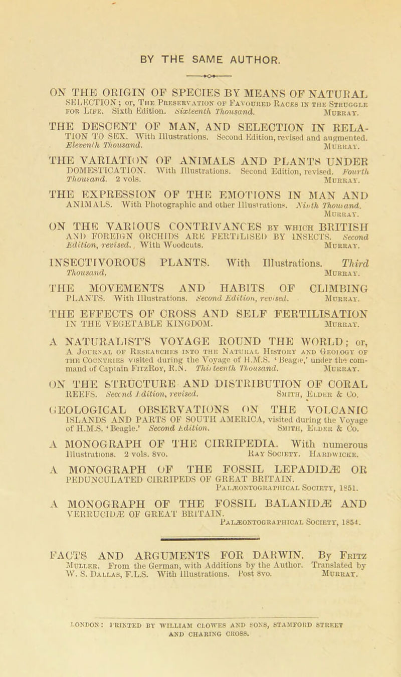 BY THE SAME AUTHOR. OX THE ORIGIN OF SPECIES BY MEANS OF NATURAL SELECTION; or. The Preservation op Favoured Races in the Strucgi.e for Life. Sixth Edition. Sixteenth Thousand. Murray. THE DESCENT OF MAN, AND SELECTION IN RELA- TION TO SEX. With Illustrations. Second Edition, revised and augmented. Eleventh Thousand. Murray. THE VARIATION OF ANIMALS AND PLANTS UNDER DOMESTICATION. With Illustrations. Second Edition, revised. Fourth Thousand. 2 vols. Murray. THE EXPRESSION OF THE EMOTIONS IN MAN AND ANIMALS. With Photographic and other lllusirations. Ainth Thousand. Murray. ON THE VARIOUS CONTRIVANCES by which BRITISH AND FOREION ORCHIDS ARE FERTILISED BY INSECTS. Second Edition, revised., With Woodcuts. Murray. INSECTIVOROUS PLANTS. With Illustrations. Third Thousand. Murray. THE MOVEMENTS AND HABITS OF CLIMBING PLANTS. With Illustrations. Second Edition, revised. Murray. THE EFFECTS OF CROSS AND SELF FERTILISATION IN THE VEGETABLE KINGDOM. Murray. A NATURALIST’S VOYAGE ROUND THE WORLD; or, A Journal of Reskarchks into the Natural History and Geology of the Countries visited during the Voyage of II.M.S. * Beagie,’ under the com- mand of Captain FitzRoy, R.N. Thiiteenth Thousand. Murray. ON THE STRUCTURE AND DISTRIBUTION OF CORAL REEFS. Seccnd Edition, revised. Smith, Elder & Co. GEOLOGICAL OBSERVATIONS ON THE VOLCANIC ISLANDS AND PARTS OF SOUTH AMERICA, visited during the Voyage of II.M.S.‘Beagle.’ Second Edition. Smith, Elder & Co. A MONOGRAPH OF THE CIRRIPEDIA. With numerous Illustrations. 2 vols. 8vo. Ray Society. Hardwicke. A MONOGRAPH OF THE FOSSIL LEPADIDiE OR PEDUNCULATED CIRRIPEDS OF GREAT BRITAIN. Pa i.yeontog radii ical Society, 1851. A MONOGRAPH OF THE FOSSIL BALANIDiE AND VERRUCIDjE OF GREAT BRITAIN. Paijeontoguaphical Society, 1854. FACTS AND ARGUMENTS FOR DARWIN. By Fritz Muller. From the German, with Additions by the Author. Translated by W. S. Dallas, F.L.S. With Illustrations. Post 8vo. Murray. LONDON '. PRINTED BY WILLIAM CLOWES AND SONS, STAMFOIID STRF.ET AND CHARING CROSS.
