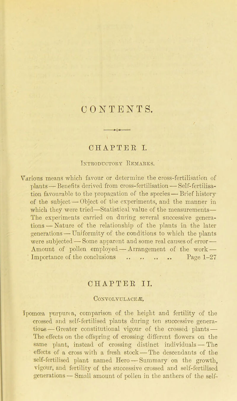 CONTENTS. KX \ CHAPTER I. Introductory Remarks. Various means which favour or determine the cross-fertilisation of plants — Benefits derived from cross-fertilisation — Self-fertilisa- tion favourable to the propagation of the species — Brief history of the subject — Object of the experiments, and the manner in which they were tried—Statistical value of the measurements— The experiments carried on during several successive genera- tions— Nature of the relationship of the plants in the later generations — Uniformity of the conditions to which the plants were subjected — Some apparent and some real causes of error — Amount of pollen employed — Arrangement of the work — Importance of the conclusions Page 1-27 CHAPTER II. CONVOLVULACE^E. Tpomoea purpurea, comparison of the height and fertility of the crossed and self-fertilised plants during ten successive genera- tions— Greater constitutional vigour of the crossed plants — The effects on the offspring of crossing different flowers on the same plant, instead of crossing distinct individuals — The effects of a cross with a fresh stock'—The descendants of the self-fertilised plant named Hero — Summary on the growth, vigour, and fertility of the successive crossed and self-fertilised generations — Small amount of pollen in the anthers of the self-
