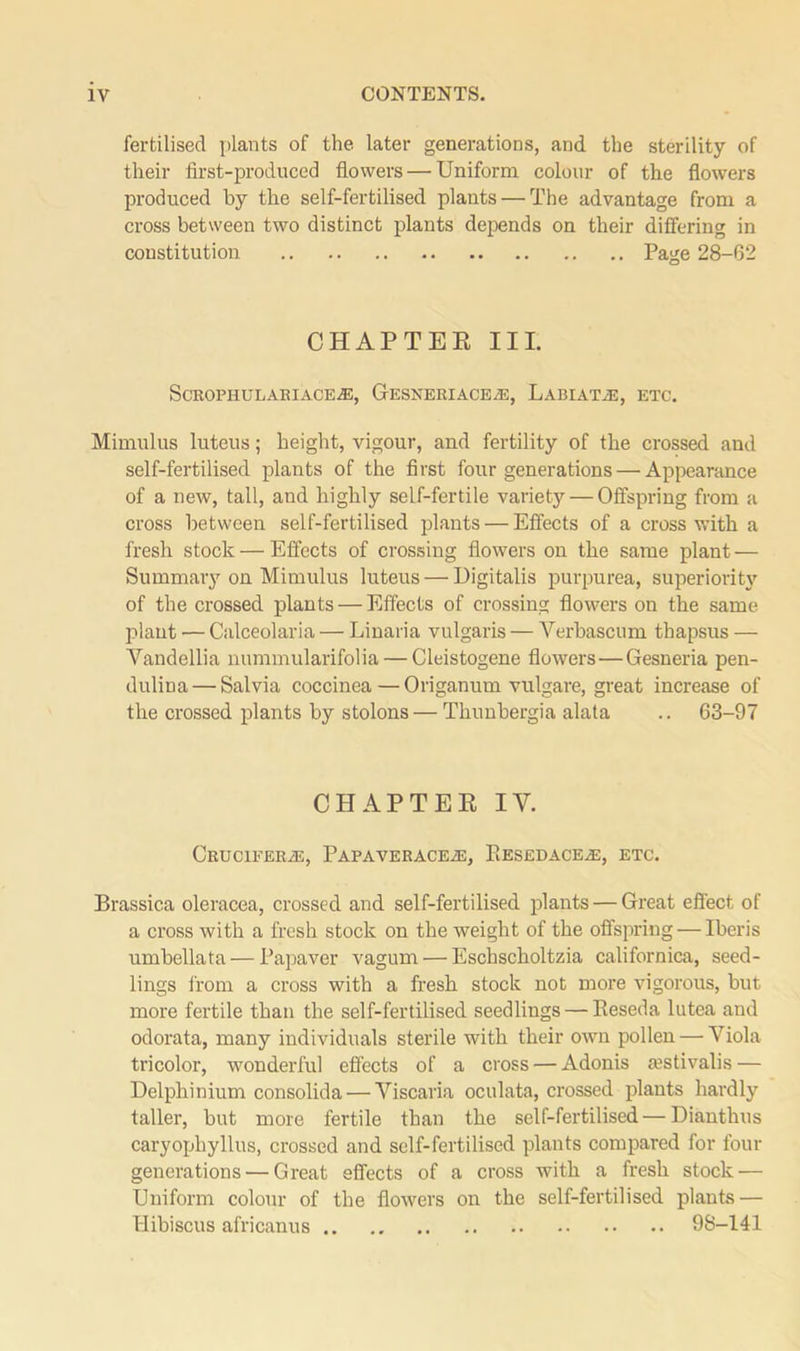 fertilised plants of the later generations, and the sterility of their first-produced flowers — Uniform colour of the flowers produced by the self-fertilised plants — The advantage from a cross between two distinct plants depends on their differing in constitution Page 28-62 CHAPTER III. ScROPHULARIACEiE, GESNERIACEA3, LABIATE, ETC. Mimulus luteus; height, vigour, and fertility of the crossed and self-fertilised plants of the first four generations — Appearance of a new, tall, and highly self-fertile variety — Offspring from a cross between self-fertilised plants — Effects of a cross with a fresh stock — Effects of crossing flowers on the same plant — Summary on Mimulus luteus — Digitalis purpurea, superiority of the crossed plants — Effects of crossing flowers on the same plant — Calceolaria — Linaria vulgaris — Verbascum thapsus — Vandellia nummularifolia — Cleistogene flowers — Gesneria pen- dulina — Salvia coccinea — Origanum vulgare, great increase of the crossed plants by stolons — Thunbergia alata .. 63-97 CHAPTER IV. CruciferiE, Papaverace2e, Eesedace^:, etc. Brassica oleracea, crossed and self-fertilised plants — Great effect of a cross with a fresh stock on the weight of the offspring — Iberis umbellata — Papaver vagum — Eschscholtzia californica, seed- lings from a cross with a fresh stock not more vigorous, but more fertile than the self-fertilised seedlings — Reseda lutea and odorata, many individuals sterile with their own pollen — Viola tricolor, wonderful effects of a cross — Adonis aestivalis — Delphinium consolida — Viscaria oculata, crossed plants hardly taller, but more fertile than the self-fertilised — Dianthus caryophyllus, crossed and self-fertilised plants compared for four generations — Great effects of a cross with a fresh stock — Uniform colour of the flowers on the self-fertilised plants — Hibiscus africanus 98-141