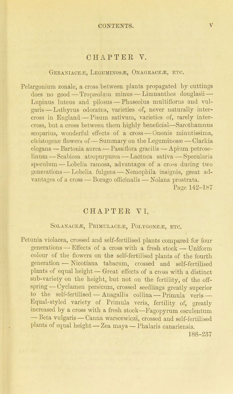 CHAPTER Y. GERANIACEiE, LEGUMINOSiE, OnAGRACE^E, ETC. Pelargonium zonale, a cross between plants propagated by cuttings does no good — Tropasolum minus — Limnanth.es douglasii—• Lupinus luteus and pilosus — Phaseolus multiflorus and vul- garis— Lathyrus odoratus, varieties of, never naturally inter- cross in England — Pisum sativum, varieties of, rarely inter- cross, but a cross between them highly beneficial—Sarothamnus scoparius, wonderful effects of a cross — Ononis minutissima, cleistogene flowers of— Summary on the Leguminosje— Clarkia elegans — Bartonia aurea — Passiflora gracilis — Apium petrose- 1 inum — Scabiosa atropurpurea — Lactuca sativa — Specularia speculum — Lobelia ramosa, advantages of a cross during two generations — Lobelia fulgens — Nemophila insignis, great ad- vantages of a cross — Borago officinalis — Nolana prostrata. Page 142-1B7 CHAPTER VI. Solaxacead, Primui.ace.e, Poi.ygonem, etc. Petunia violacea, crossed and self-fertilised plants compared for four generations — Effects of a cross with a fresh stock — Uniform colour of the flowers on the self-fertilised plants of the fourth generation — Nicotiana tabacum, crossed and self-fertilised plants of equal height — Great effects of a cross with a distinct sub-variety on the height, but not on the fertility, of the off- spring — Cyclamen persicum, crossed seedlings greatly superior to the self-fertilised — Anagallis collina — Primula veris — Equal-styled variety of Primula veris, fertility of, greatly increased by a cross with a fresh stock—Eagopyrum esculentum — Beta vulgaris — Canna warscewiczi, crossed and self-fertilised plants of equal height — Zea mays — Phalaris canariensis. 188-237