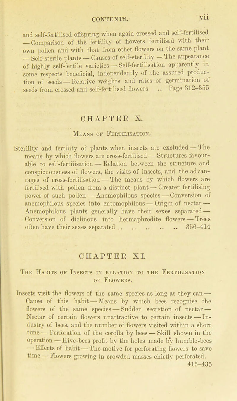 and self-fertilised offspring when again crossed and self-fertilised — Comparison of the fertility of flowers fertilised with then- own pollen and with that from other flowers on the same plant -Self-sterile plants —Causes of self-sterility — The appearance of highly self-fertile varieties — Self-fertilisation apparently in some respects beneficial, independently of the assured produc- tion of seeds — Relative weights and rates of germination of seeds from crossed and self-fertilised flowers .. Page 312-355 CHAPTER X. Means of Fertilisation. Sterility and fertility of plants when insects are excluded — The means by which flowers are cross-fertilised — Structures favour- able to self-fertilisation — Relation between the structure and conspicuousDess of flowers, the visits of insects, and the advan- tages of cross-fertilisation — The means by which flowers are fertilised with pollen from a distinct plant — Greater fertilising power of such pollen — Anemophilous species — Conversion of anemophilous species into entomophilous — Origin of nectar — Anemophilous plants generally have their sexes separated — Conversion of diclinous into hermaphrodite flowers — Trees often have their sexes separated 356-414 CHAPTER XI. The Habits of Insects in relation to the Fertilisation of Flowers. Insects visit the flowers of the same species as long as they can — Cause of this habit — Means by which bees recognise the flowers of the same species — Sudden secretion of nectar — Nectar of certain flowers unattractive to certain insects — In- dustry of bees, and the number of flowers visited within a short time — Perforation of the corolla by bees — Skill shown in the operation — Hive-bees profit by the holes made by humble-bees — Effects of habit — The motive for perforating flowers to save time — Flowers growing in crowded masses chiefly perforated. 415-435