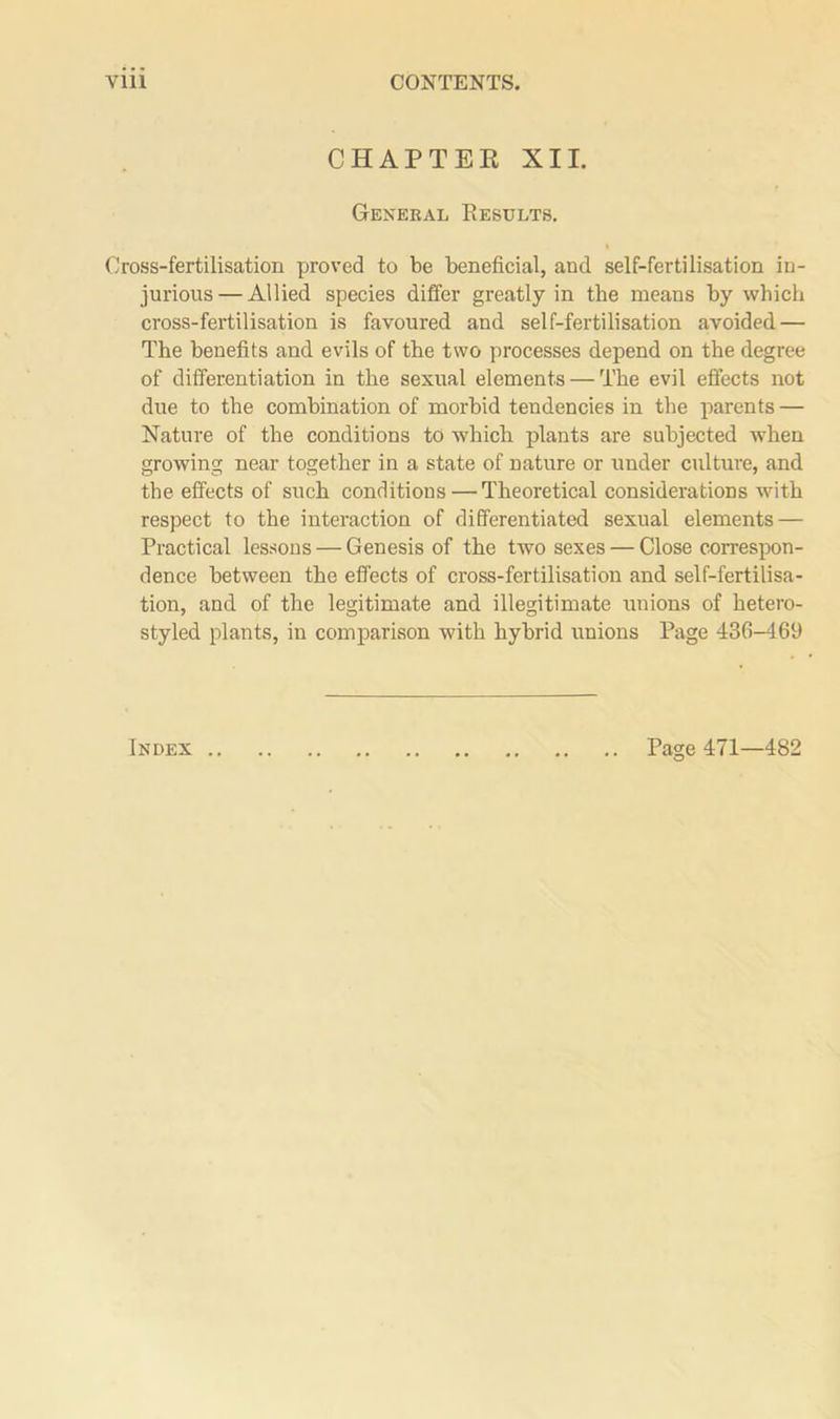 CHAPTER XII. General Results. Cross-fertilisation proved to be beneficial, and self-fertilisation in- jurious— Allied species differ greatly in the means by which cross-fertilisation is favoured and self-fertilisation avoided — The benefits and evils of the two processes depend on the degree of differentiation in the sexual elements — The evil effects not due to the combination of morbid tendencies in the parents — Nature of the conditions to which plants are subjected when growing near together in a state of nature or under culture, and the effects of such conditions — Theoretical considerations with respect to the interaction of differentiated sexual elements — Practical lessons — Genesis of the two sexes — Close correspon- dence between the effects of cross-fertilisation and self-fertilisa- tion, and of the legitimate and illegitimate unions of hetero- styled plants, in comparison with hybrid unions Page 436-4.69 Page 471—482 Index
