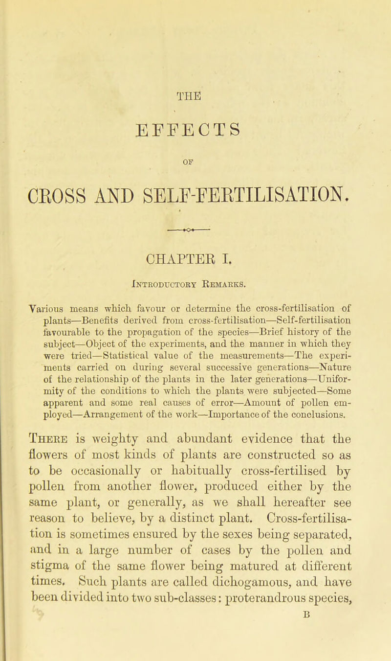 THE EFFECTS OF CROSS AND SELF-FERTILISATION. CHAPTER I. Introductory Remarks. Various means which favour or determine the cross-fertilisation of plants—Benefits derived from cross-fertilisation—Self-fertilisation favourable to the propagation of the species—Brief history of the subject—Object of the experiments, and the manner in which they were tried—Statistical value of the measurements—The experi- ments carried on during several successive generations—Nature of the relationship of the plants in the later generations—Unifor- mity of the conditions to which the plants were subjected—Some apparent and some real causes of error—Amount of pollen em- ployed—Arrangement of the work—Importance of the conclusions. There is weighty and abundant evidence that the flowers of most kinds of plants are constructed so as to be occasionally or habitually cross-fertilised by pollen from another flower, produced either by the same plant, or generally, as we shall hereafter see reason to believe, by a distinct plant. Cross-fertilisa- tion is sometimes ensured by the sexes being separated, and in a large number of cases by the pollen and stigma of the same flower being matured at different times. Such plants are called dichogamous, and have been divided into two sub-classes: proterandrous species, B
