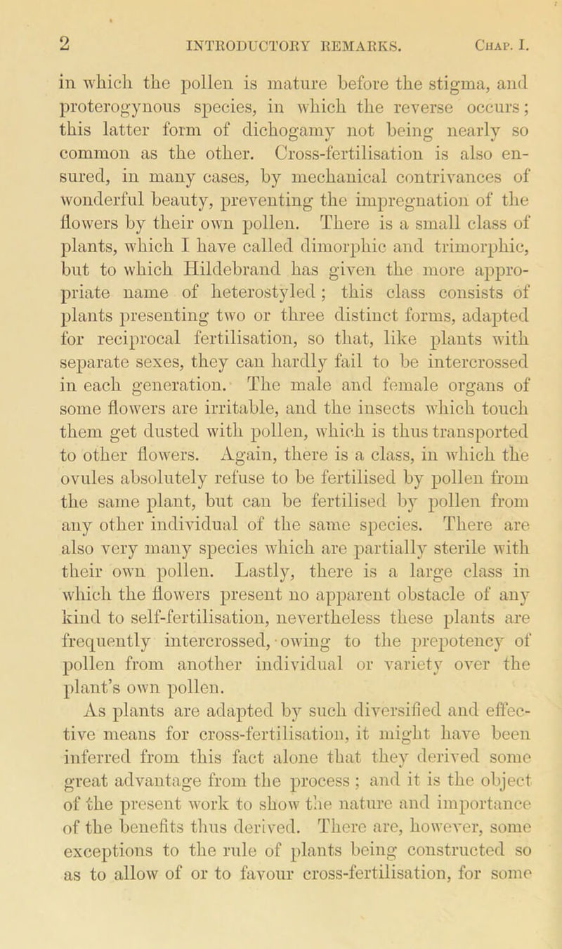 in which the pollen is mature before the stigma, and proterogynous species, in which the reverse occurs; this latter form of dichogamy not being nearly so common as the other. Cross-fertilisation is also en- sured, in many cases, by mechanical contrivances of wonderful beauty, preventing the impregnation of the flowers by their own pollen. There is a small class of plants, w'hich I have called dimorphic and trimorphic, but to which Hildebrand has given the more appro- priate name of heterostyled; this class consists of plants presenting two or three distinct forms, adapted for reciprocal fertilisation, so that, like plants with separate sexes, they can hardly fail to be intercrossed in each generation. The male and female organs of some flowers are irritable, and the insects which touch them get dusted with pollen, which is thus transported to other flowers. Again, there is a class, in which the ovules absolutely refuse to be fertilised by pollen from the same plant, but can be fertilised by pollen from any other individual of the same species. There are also very many species which are partially sterile with their own pollen. Lastly, there is a large class in which the flowers present no apparent obstacle of any kind to self-fertilisation, nevertheless these plants are frequently intercrossed, • owing to the prepotency of pollen from another individual or variety over the plant’s own pollen. As plants are adapted by such diversified and effec- tive means for cross-fertilisation, it might have been inferred from this fact alone that thev derived some great advantage from the process ; and it is the object of the present work to show the nature and importance of the benefits thus derived. There are, however, some exceptions to the rule of plants being constructed so as to allow of or to favour cross-fertilisation, for some