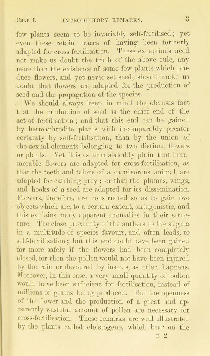 few plants seem to be invariably self-fertilised; yet even these retain traces of having been formerly adapted for cross-fertilisation. These exceptions need not make ns doubt the truth of the above rule, any more than the existence of some few plants which pro- duce flowers, and yet never set seed, should make us doubt, that flowers are adapted for the production of seed and the propagation of the species. We should always keep in mind the obvious fact that the production of seed is the chief end of the act of fertilisation; and that this end can be gained by hermaphrodite plants with incomparably greater certainty by self-fertilisation, than by the union of the sexual elements belonging to two distinct flowers or plants. Yet it is as unmistakably plain that innu- merable flowers are adapted for cross-fertilisation, as that the teeth and talons of a carnivorous animal are adapted for catching prey ; or that the plumes, wings, and hooks of a seed are adapted for its dissemination. Flowers, therefore, are constructed so as to gain two objects which are, to a certain extent, antagonistic, and this explains many apparent anomalies in their struc- ture. The close proximity of the anthers to the stigma in a multitude of species favours, and often leads, to self-fertilisation; but this end could have been gained far more safely if the flowers had been completely closed, for then the pollen would not have been injured by the rain or devoured by insects, as often happens. Moreover, in this case, a very small quantity of pollen would have been sufficient for fertilisation, instead of millions of grains being produced. But the openness of the flower and the production of a great and ap- parently wasteful amount of pollen are necessary for cross-fertilisation. These remarks are well illustrated by the plants called cleistogene, which bear on the b 2