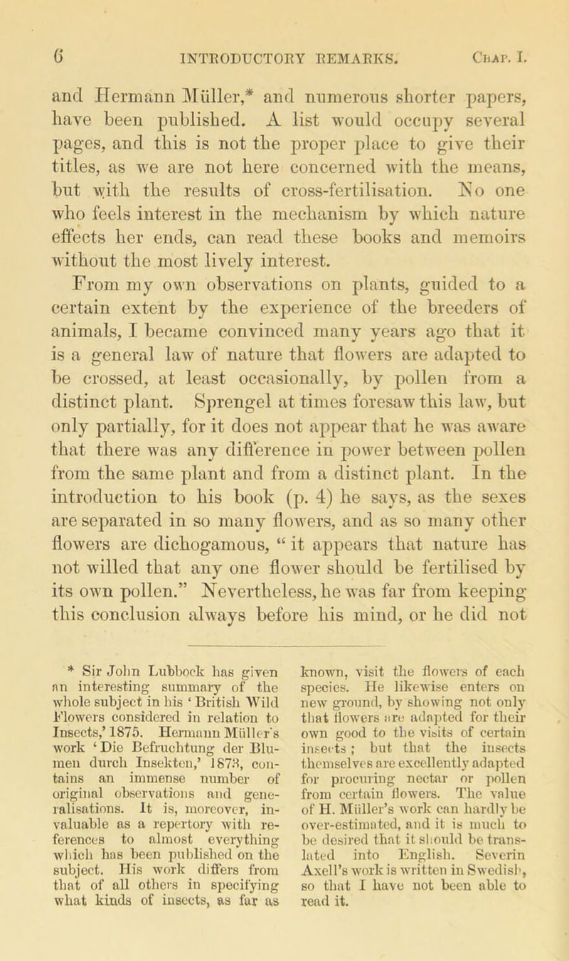 and Hermann Muller,* arid numerous shorter papers, have been published. A list would occupy several pages, and this is not the proper place to give their titles, as we are not here concerned with the means, hut with the results of cross-fertilisation. Ko one who feels interest in the mechanism by which nature effects her ends, can read these books and memoirs without the most lively interest. From my own observations on plants, guided to a certain extent by the experience of the breeders of animals, I became convinced many years ago that it is a general law of nature that flowers are adapted to be crossed, at least occasionally, by pollen from a distinct plant. Sprengel at times foresaw this law, but only partially, for it does not appear that he was aware that there was any difference in power between pollen from the same plant and from a distinct plant. In the introduction to his book (p. 4) he says, as the sexes are separated in so many flowers, and as so many other flowers are dichogamous, “ it appears that nature has not willed that any one flower should be fertilised by its own pollen.” Nevertheless, he was far from keeping this conclusion always before his mind, or he did not * Sir John Lubbock has given an interesting summary of the whole subject in his ‘ British Wild Flowers considered in relation to Insects,’ 1875. Hermann Muller's work ‘ Die Befruchtung der Blu- men dutch Insekten,’ 1878, con- tains an immense number of original observations and gene- ralisations. It is, moreover, in- valuable as a repertory with re- ferences to almost everything which has been published on the subject. His work differs from that of all others in specifying what kinds of insects, as far as known, visit the flowers of each species. He likewise enters on new ground, by showing not only that flowers are adapted for their own good to the visits of certain insects; but that the insects themselves are excellently adapted for procuring nectar or pollen from certain flowers. The value of II. Muller’s work can hardly be over-estimated, and it is much to be desired that it should be trans- lated into English. Severin Axell’s work is written in Swedish, so that I have not been able to read it.