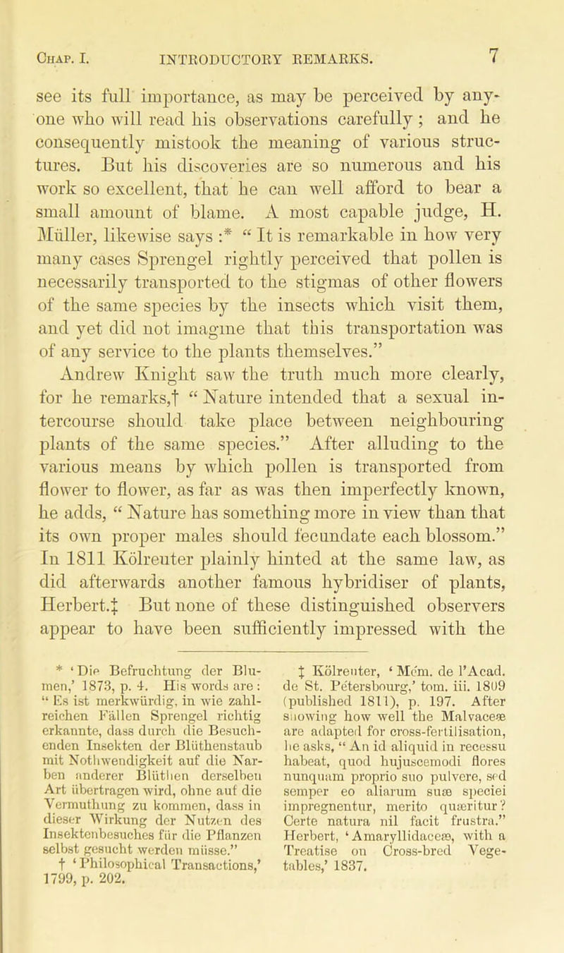 see its full importance, as may be perceived by any* one who will read his observations carefully ; and he consequently mistook the meaning of various struc- tures. But his discoveries are so numerous and his work so excellent, that he can well afford to bear a small amount of blame. A most capable judge, H. Muller, likewise says :* “ It is remarkable in how very many cases Sprengel rightly perceived that pollen is necessarily transported to the stigmas of other flowers of the same species by the insects which visit them, and yet did not imagine that this transportation was of any service to the plants themselves.” Andrew Knight saw the truth much more clearly, for he remarks,! “ Nature intended that a sexual in- tercourse should take place between neighbouring- plants of the same species.” After alluding to the various means by which pollen is transported from flower to flower, as far as was then imperfectly known, he adds, “ Nature has something more in view than that its own proper males should fecundate each blossom.” In 1811 Kolreuter plainly hinted at the same law, as did afterwards another famous hybridiser of plants, Herbert.^ But none of these distinguished observers appear to have been sufficiently impressed with the * ‘ Dip Befruchtung der Blu- raen,’ 1873, p. 4. His words are : “ Es ist merkwiirdig, in wie zahl- reichen Fallen Sprengel richtig erkannte, dass durcli die Besuch- enden Inset; ten der Bliithenstaub mit Notlnvendigkeit auf die Nar- ben anderer Blutlien derselben Art iibcrtragen wird, oline auf die Vermuthung zu kommen, dass in dieser Wirkung der Nutzen des Insektenbe8uch.es fur die Pflanzen selbst gesucht werden miisse.” f ‘Philosophical Transactions,’ 1799, p. 202. X Kolreuter, ‘ Mem. de TAcad. de St. Pe'tersbourg,’ tom. iii. 1809 (published 1811), p. 197. After snowing how well the Malvaceae are adapted for cross-fertilisation, be asks, “ An id aliquid in recessu habeat, quod liujuscemodi flores nunquam proprio suo pulvere, sed semper eo aliarum suae speciei impregnentur, merito quaeritur? Certe natura nil facit frustra.” Herbert, ‘ Amaryllidaceae, with a Treatise on Cross-bred Vege- tables,’ 1837.
