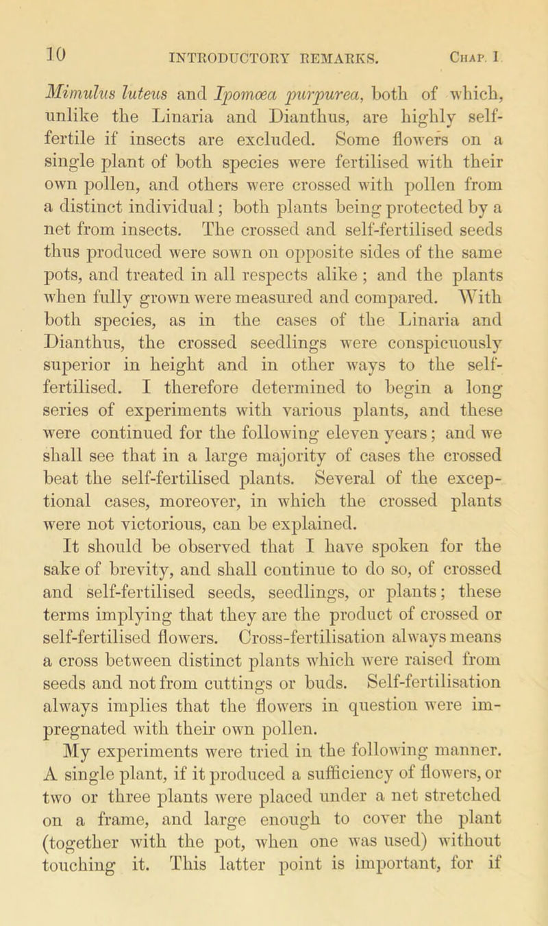 Mimulus luteus and Ipomoea 'purpurea, both of which, unlike the Linaria and Dianthus, are highly self- fertile if insects are excluded. Some flowers on a single plant of both species were fertilised with their own pollen, and others were crossed with pollen from a distinct individual; both plants being protected by a net from insects. The crossed and self-fertilised seeds thus produced were sown on opposite sides of the same pots, and treated in all respects alike ; and the plants when fully grown were measured and compared. With both species, as in the cases of the Linaria and Dianthus, the crossed seedlings were conspicuously superior in height and in other ways to the self- fertilised. I therefore determined to begin a long series of experiments with various plants, and these were continued for the followdng eleven years; and we shall see that in a large majority of cases the crossed beat the self-fertilised plants. Several of the excep- tional cases, moreover, in which the crossed plants were not victorious, can be explained. It should be observed that I have spoken for the sake of brevity, and shall continue to do so, of crossed and self-fertilised seeds, seedlings, or plants; these terms implying that they are the product of crossed or self-fertilised flowers. Cross-fertilisation always means a cross between distinct plants which were raised from seeds and not from cuttings or buds. Self-fertilisation always implies that the flowers in question were im- pregnated with their own pollen. My experiments were tried in the following manner. A single plant, if it produced a sufficiency of flowers, or two or three plants were placed under a net stretched on a frame, and large enough to cover the plant (together with the pot, when one was used) without touching it. This latter point is important, for if