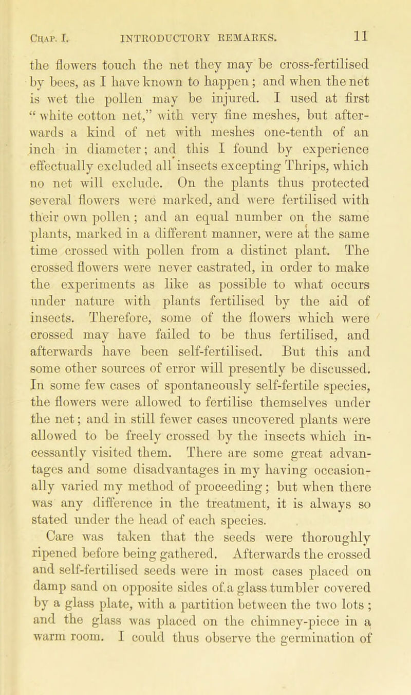 the flowers touch the net they may be cross-fertilised by bees, as I have known to happen ; and when the net is wet the pollen may be injured. I used at first “ white cotton net,” with very fine meshes, but after- wards a kind of net with meshes one-tenth of an inch in diameter; and this I found by experience effectually excluded all insects excepting Thrips, which no net will exclude. On the plants thus protected several flowers were marked, and were fertilised with their own pollen; and an equal number on the same plants, marked in a different manner, were at the same time crossed with pollen from a distinct plant. The crossed flowers were never castrated, in order to make the experiments as like as possible to what occurs under nature with plants fertilised by the aid of insects. Therefore, some of the flowers which were crossed may have failed to be thus fertilised, and afterwards have been self-fertilised. But this and some other sources of error will presently be discussed. In some few cases of spontaneously self-fertile species, the flowers were allowed to fertilise themselves under the net; and in still fewer cases uncovered plants were allowed to be freely crossed by the insects which in- cessantly visited them. There are some great advan- tages and some disadvantages in my having occasion- ally varied my method of proceeding ; but when there was any difference in the treatment, it is always so stated under the head of each species. Care was taken that the seeds were thoroughly ripened before being gathered. Afterwards the crossed and self-fertilised seeds were in most cases placed on damp sand on opposite sides of.a glass tumbler covered by a glass plate, with a partition between the two lots ; and the glass was placed on the chimney-piece in a warm room. I could thus observe the germination of