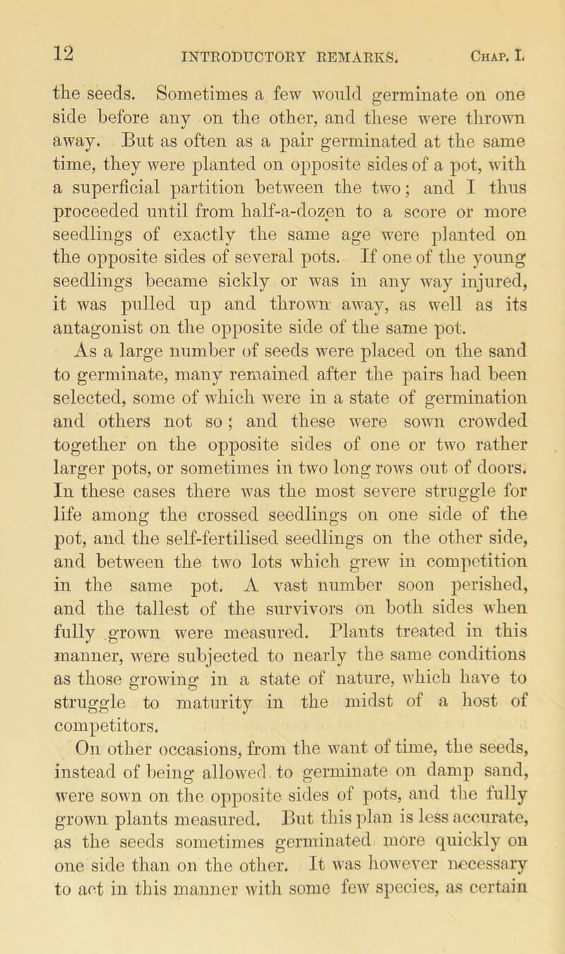 the seeds. Sometimes a few would germinate on one side before any on the other, and these were thrown away. But as often as a pair germinated at the same time, they were planted on opposite sides of a pot, with a superficial partition between the two; and I thus proceeded until from half-a-dozen to a score or more seedlings of exactly the same age were planted on the opposite sides of several pots. If one of the young seedlings became sickly or was in any way injured, it was pulled up and thrown away, as well as its antagonist on the opposite side of the same pot. As a large number of seeds were placed on the sand to germinate, many remained after the pairs had been selected, some of which were in a state of germination and others not so; and these were sown crowded together on the opposite sides of one or two rather larger pots, or sometimes in two long rows out of doors. In these cases there was the most severe struggle for life among the crossed seedlings on one side of the pot, and the self-fertilised seedlings on the other side, and between the two lots which grew in competition in the same pot. A vast number soon perished, and the tallest of the survivors on both sides when fully grown were measured. Plants treated in this manner, were subjected to nearly the same conditions as those growing in a state of nature, which have to struggle to maturity in the midst of a host of competitors. On other occasions, from the want of time, the seeds, instead of being allowed to germinate on damp sand, were sown on the opposite sides of pots, and the fully grown plants measured. But this plan is less accurate, as the seeds sometimes germinated more quickly on one side than on the other. It was however necessary to act in this manner witli some few species, as certain