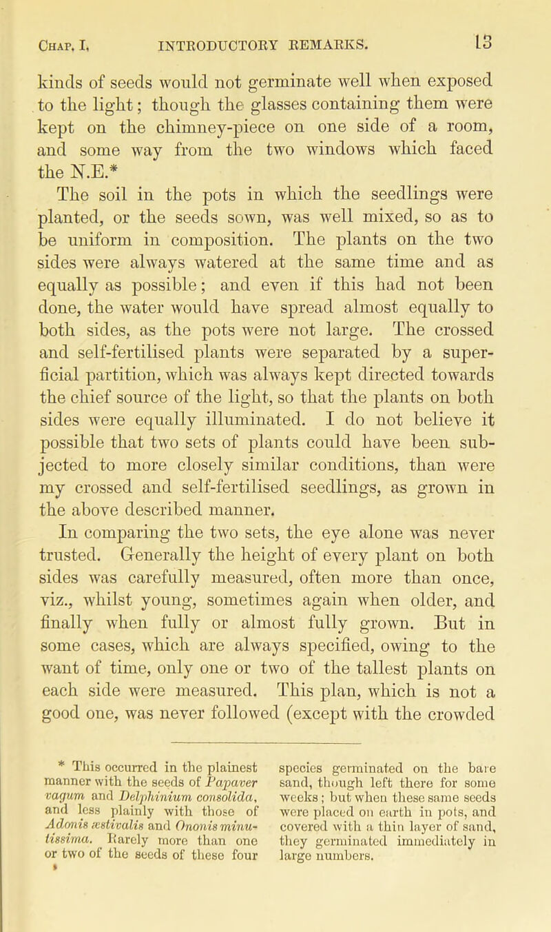 kinds of seeds would not germinate well when exposed to the light; though the glasses containing them were kept on the chimney-piece on one side of a room, and some way from the two windows which faced the N.E.* The soil in the pots in which the seedlings were planted, or the seeds sown, was well mixed, so as to be uniform in composition. The plants on the two sides were always watered at the same time and as equally as possible; and even if this had not been done, the water would have spread almost equally to both sides, as the pots were not large. The crossed and self-fertilised plants were separated by a super- ficial partition, which was always kept directed towards the chief source of the light, so that the plants on both sides were equally illuminated. I do not believe it possible that two sets of plants could have been sub- jected to more closely similar conditions, than were my crossed and self-fertilised seedlings, as grown in the above described manner. In comparing the two sets, the eye alone was never trusted. Generally the height of every plant on both sides was carefully measured, often more than once, viz., whilst young, sometimes again when older, and finally when fully or almost fully grown. But in some cases, which are always specified, owing to the want of time, only one or two of the tallest plants on each side were measured. This plan, which is not a good one, was never followed (except with the crowded * This occurred in the plainest manner with the seeds of Papaver vagum and Delphinium consolida, and less plainly with those of Adonis icstivalis and Ononis minu- lissima. Rarely more than one or two of the seeds of these four species germinated on the bare sand, though left there for some weeks; but when these same seeds were placed on earth in pots, and covered with a thin layer of sand, they germinated immediately in large numbers.