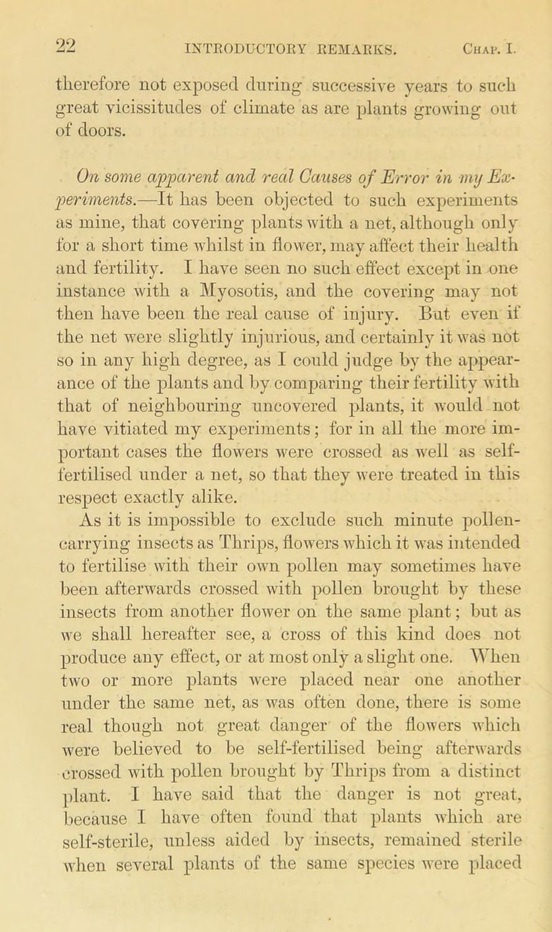 therefore not exposed during successive years to such great vicissitudes of climate as are plants growing out of doors. On some apparent and real Causes of Error in my Ex- periments.—It has been objected to such experiments as mine, that covering plants with a net, although only for a short time whilst in flower, may affect their health and fertility. I have seen no such effect except in one instance with a Myosotis, and the covering may not then have been the real cause of injury. But even if the net were slightly injurious, and certainly it was not so in any high degree, as I could judge by the appear- ance of the plants and by comparing their fertility with that of neighbouring uncovered plants, it would not have vitiated my experiments; for in all the more im- portant cases the flowers were crossed as well as self- fertilised under a net, so that they were treated in this respect exactly alike. As it is impossible to exclude such minute pollen- carrying insects as Thrips, flowers which it was intended to fertilise with their own pollen may sometimes have been afterwards crossed with pollen brought by these insects from another flower on the same plant; but as we shall hereafter see, a cross of this kind does not produce any effect, or at most only a slight one. When two or more plants were placed near one another under the same net, as was often done, there is some real though not great danger of the flowers which were believed to be self-fertilised being afterwards crossed with pollen brought by Thrips from a distinct plant. I have said that the danger is not great, because I have often found that plants which are self-sterile, unless aided by insects, remained sterile when several plants of the same species were placed