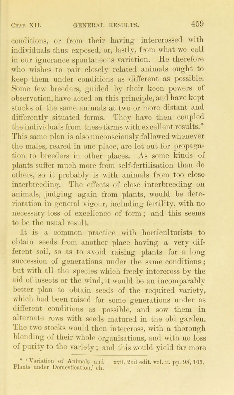 conditions, or from their having intercrossed with individuals thus exposed, or, lastly, from what we call in our ignorance spontaneous variation. He therefore who wishes to pair closely related animals ought to keep them under conditions as different as possible. Some few breeders, guided by their keen powers ot observation, have acted on this principle, and have kept stocks of the same animals at two or more distant and differently situated farms. They have then coupled the individuals from these farms with excellent results.* This same plan is also unconsciously followed whenever the males, reared in one place, are let out for propaga- tion to breeders in other places. As some kinds of plants suffer much more from self-fertilisation than do others, so it probably is with animals from too close interbreeding. The effects of close interbreeding on animals, judging again from plants, would be dete- rioration in general vigour, including fertility, with no necessary loss of excellence of form; and this seems to be the usual result. It is a common practice with horticulturists to obtain seeds from another place having a very dif- ferent soil, so as to avoid raising plants for a long succession of generations under the same conditions ; but with all the species which freely intercross by the aid of insects or the wind, it would be an incomparably better plan to obtain seeds of the required variety, which had been raised for some generations under as different conditions as possible, and sow them in alternate rows with seeds matured in the old garden. The two stocks would then intercross, with a thorough blending of their whole organisations, and with no loss of purity to the variety ; and this would yield far more * ‘ Variation of Animals and xvii. 2nd edit. vol. ii. pp. 98, 105. Plants under Domestication,’ ch.