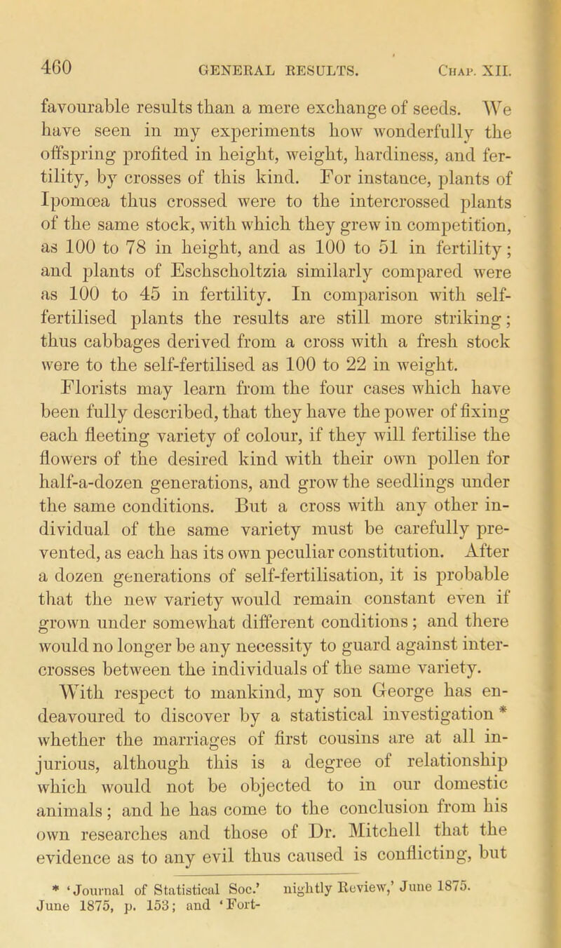 4G0 favourable results than a mere exchange of seeds. We have seen in my experiments how wonderfully the offspring profited in height, weight, hardiness, and fer- tility, by crosses of this kind. For instance, plants of Ipomcea thus crossed were to the intercrossed plants of the same stock, with which they grew in competition, as 100 to 78 in height, and as 100 to 51 in fertility; and plants of Eschscholtzia similarly compared were as 100 to 45 in fertility. In comparison with self- fertilised plants the results are still more striking; thus cabbages derived from a cross with a fresh stock were to the self-fertilised as 100 to 22 in weight. Florists may learn from the four cases which have been fully described, that they have the power of fixing each fleeting variety of colour, if they will fertilise the flowers of the desired kind with their own pollen for half-a-dozen generations, and grow the seedlings under the same conditions. But a cross with any other in- dividual of the same variety must be carefully pre- vented, as each has its own peculiar constitution. After a dozen generations of self-fertilisation, it is probable that the new variety would remain constant even if grown under somewhat different conditions; and there would no longer be any necessity to guard against inter- crosses between the individuals of the same variety. With respect to mankind, my son George has en- deavoured to discover by a statistical investigation * whether the marriages of first cousins are at all in- jurious, although this is a degree of relationship which would not be objected to in our domestic animals; and he has come to the conclusion from his own researches and those of Dr. Mitchell that the evidence as to any evil thus caused is conflicting, but * ‘Journal of Statistical Soc.’ nightly Review, June 18/5. June 1875, p. 153; and ‘Fort-