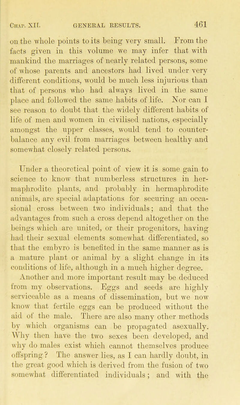 on the whole points to its being very small. From the facts given in this volume we may infer that with mankind the marriages of nearly related persons, some of whose parents and ancestors had lived under very different conditions, would be much less injurious than that of persons who had always lived in the same place and followed the same habits of life. Nor can I see reason to doubt that the widely different habits of life of men and women in civilised nations, especially amongst the upper classes, would tend to counter- balance any evil from marriages between healthy and somewhat closely related persons. Under a theoretical point of view it is some gain to science to know that numberless structures in her- maphrodite plants, and probably in hermaphrodite animals, are special adaptations for securing an occa- sional cross between two individuals; and that the advantages from such a cross depend altogether on the beings which are united, or their progenitors, having had their sexual elements somewhat differentiated, so that the embvro is benefited in the same manner as is a mature plant or animal by a slight change in its conditions of life, although in a much higher degree. Another and more important result may be deduced from my observations. Eggs and seeds are highly serviceable as a means of dissemination, but we now know that fertile eggs can be produced without the aid of the male. There are also many other methods by which organisms can be propagated asexually. AVhy then have the two sexes been developed, and why do males exist which cannot themselves produce offspring ? The answer lies, as I can hardly doubt, in the great good which is derived from the fusion of two somewhat differentiated individuals; and with the