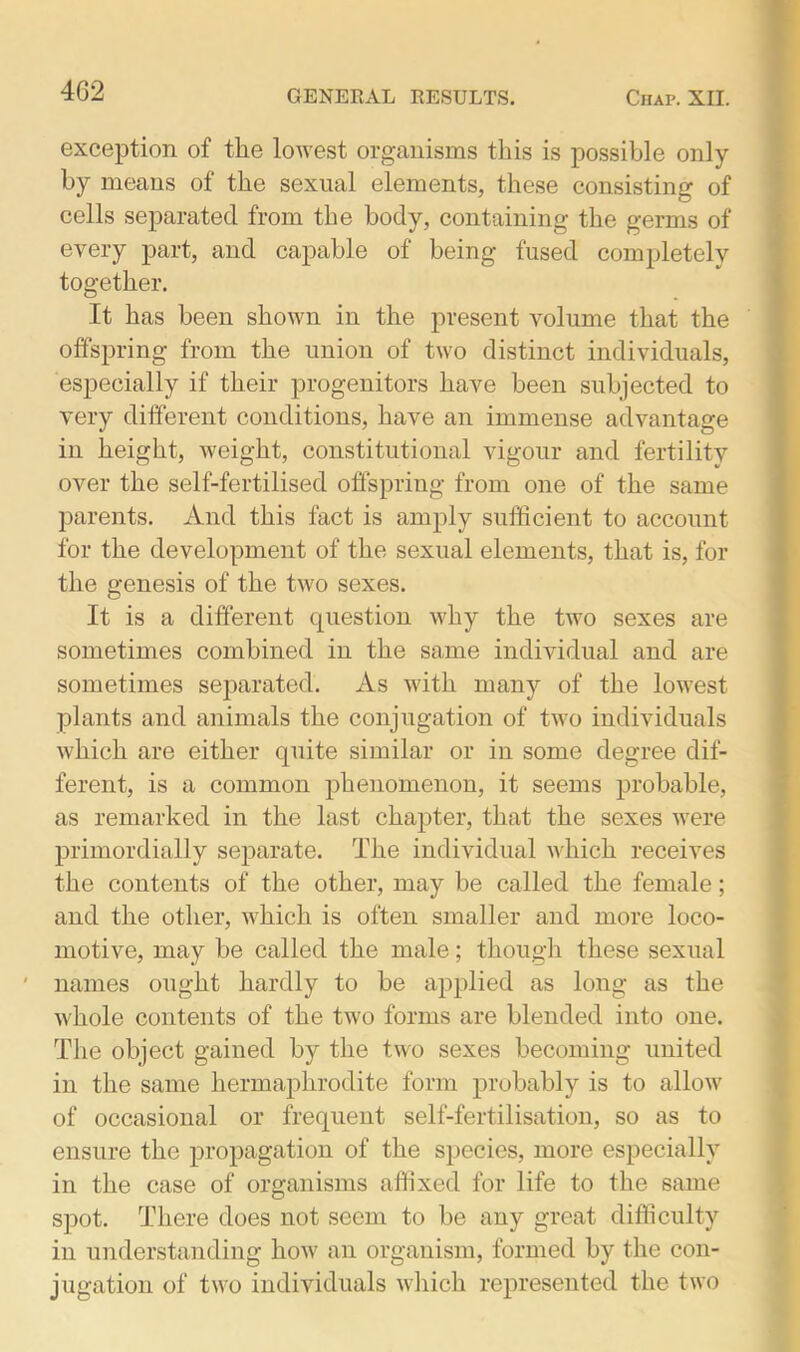 4G2 exception of the lowest organisms this is possible only by means of the sexual elements, these consisting of cells separated from the body, containing the germs of every part, and capable of being fused completely together. It has been shown in the present volume that the offspring from the union of two distinct individuals, especially if their progenitors have been subjected to very different conditions, have an immense advantage in height, weight, constitutional vigour and fertility over the self-fertilised offspring from one of the same parents. And this fact is amply sufficient to account for the development of the sexual elements, that is, for the genesis of the two sexes. It is a different question why the two sexes are sometimes combined in the same individual and are sometimes separated. As with many of the lowest plants and animals the conjugation of two individuals which are either quite similar or in some degree dif- ferent, is a common phenomenon, it seems probable, as remarked in the last chapter, that the sexes were primordially separate. The individual which receives the contents of the other, may be called the female; and the other, which is often smaller and more loco- motive, may be called the male; though these sexual names ought hardly to be applied as long as the whole contents of the two forms are blended into one. The object gained by the two sexes becoming united in the same hermaphrodite form probably is to allow of occasional or frequent self-fertilisation, so as to ensure the propagation of the species, more especially in the case of organisms affixed for life to the same spot. There does not seem to be any great difficulty in understanding how an organism, formed by the con- jugation of two individuals which represented the two
