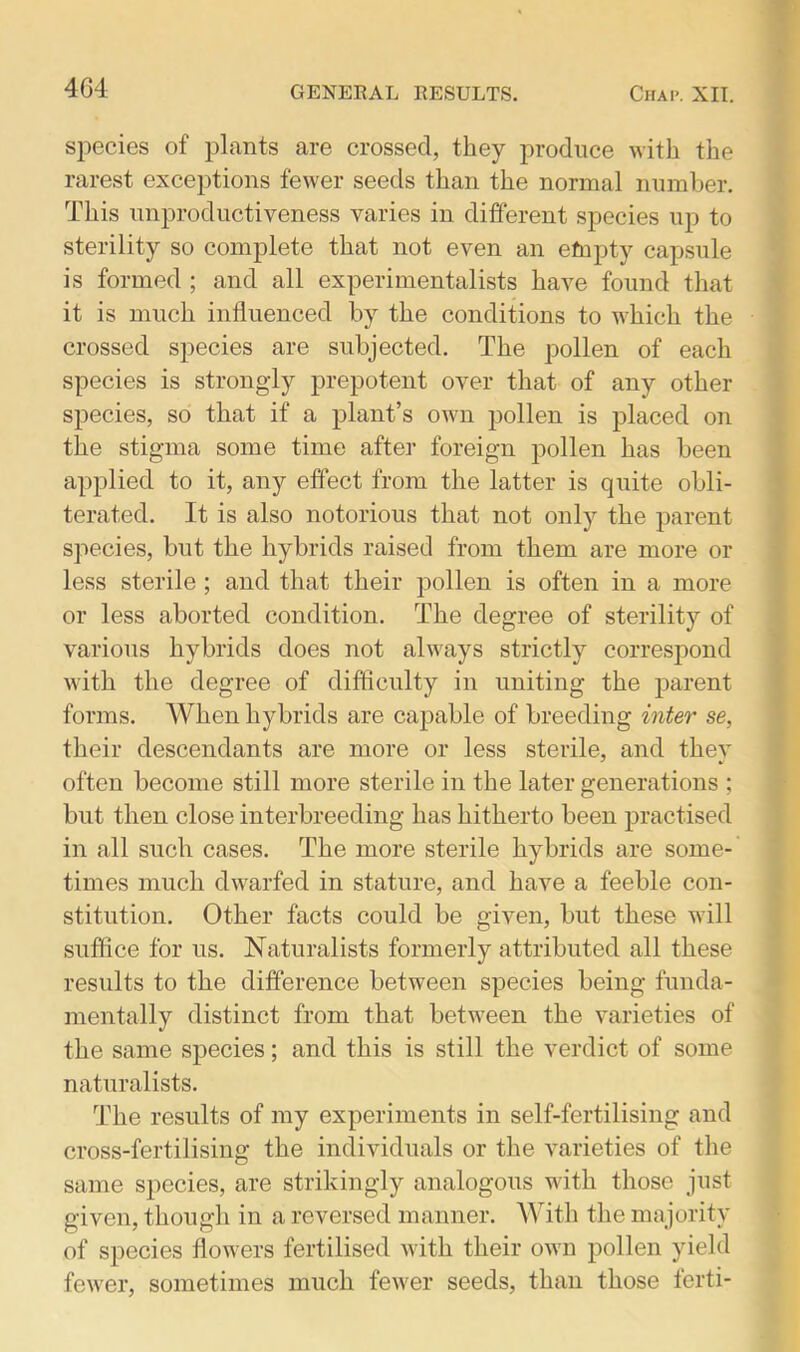 species of plants are crossed, they produce with the rarest exceptions fewer seeds than the normal number. This unproductiveness varies in different species up to sterility so complete that not even an efnpty capsule is formed ; and all experimentalists have found that it is much influenced by the conditions to which the crossed species are subjected. The pollen of each species is strong-ly prepotent over that of any other species, so that if a plant’s own pollen is placed on the stigma some time after foreign pollen has been applied to it, any effect from the latter is quite obli- terated. It is also notorious that not only the parent species, but the hybrids raised from them are more or less sterile ; and that their pollen is often in a more or less aborted condition. The degree of sterility of various hybrids does not always strictly correspond with the degree of difficulty in uniting the parent forms. When hybrids are capable of breeding inter se, their descendants are more or less sterile, and they often become still more sterile in the later generations ; but then close interbreeding has hitherto been practised in all such cases. The more sterile hybrids are some- times much dwarfed in stature, and have a feeble con- stitution. Other facts could be given, but these will suffice for us. Naturalists formerly attributed all these results to the difference between species being funda- mentally distinct from that between the varieties of the same species; and this is still the verdict of some naturalists. The results of my experiments in self-fertilising and cross-fertilising the individuals or the varieties of the same species, are strikingly analogous with those just given, though in a reversed manner. With the majority of species flowers fertilised with their own pollen yield fewer, sometimes much fewer seeds, than those ferti-