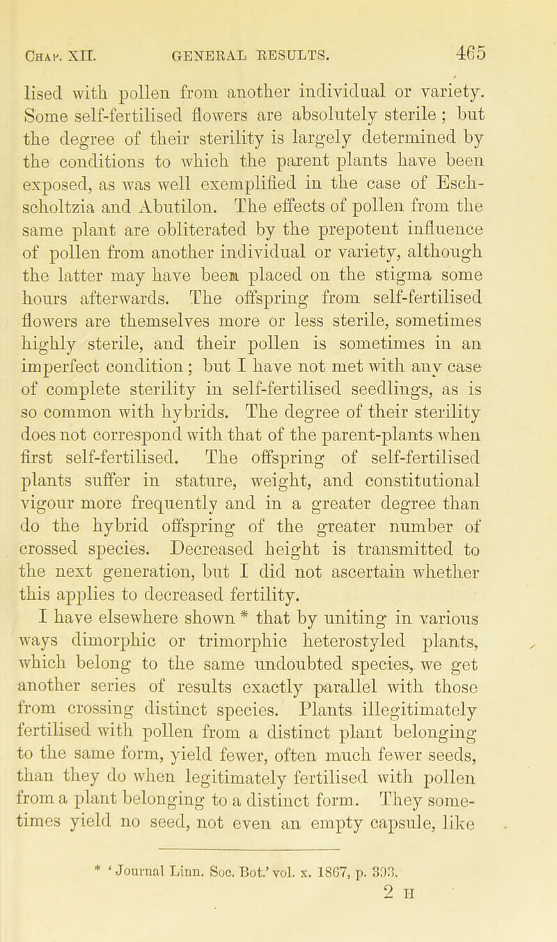 lisecl with pollen from another individual or variety. Some self-fertilised flowers are absolutely sterile; but the degree of their sterility is largely determined by the conditions to which the parent plants have been exposed, as was well exemplified in the case of Esch- scholtzia and Abutilon. The effects of pollen from the same plant are obliterated by the prepotent influence of pollen from another individual or variety, although the latter may have been placed on the stigma some hours afterwards. The offspring from self-fertilised flowers are themselves more or less sterile, sometimes highly sterile, and their pollen is sometimes in an imperfect condition ; but I have not met with any case of complete sterility in self-fertilised seedlings, as is so common with hybrids. The degree of their sterility does not correspond with that of the parent-plants when first self-fertilised. The offspring of self-fertilised plants suffer in stature, weight, and constitutional vigour more frequently and in a greater degree than do the hybrid offspring of the greater number of crossed species. Decreased height is transmitted to the next generation, but I did not ascertain whether this applies to decreased fertility. I have elsewhere shown * that by uniting in various ways dimorphic or trimorphic heterostyled plants, which belong to the same undoubted species, we get another series of results exactly parallel with those from crossing distinct species. Plants illegitimately fertilised with pollen from a distinct plant belonging to the same form, yield fewer, often much fewer seeds, than they do when legitimately fertilised with pollen from a plant belonging to a distinct form. They some- times yield no seed, not even an empty capsule, like * ‘Journal Linn. Soc. Bot.’vol. s. 1807, p. 303. 2 ii