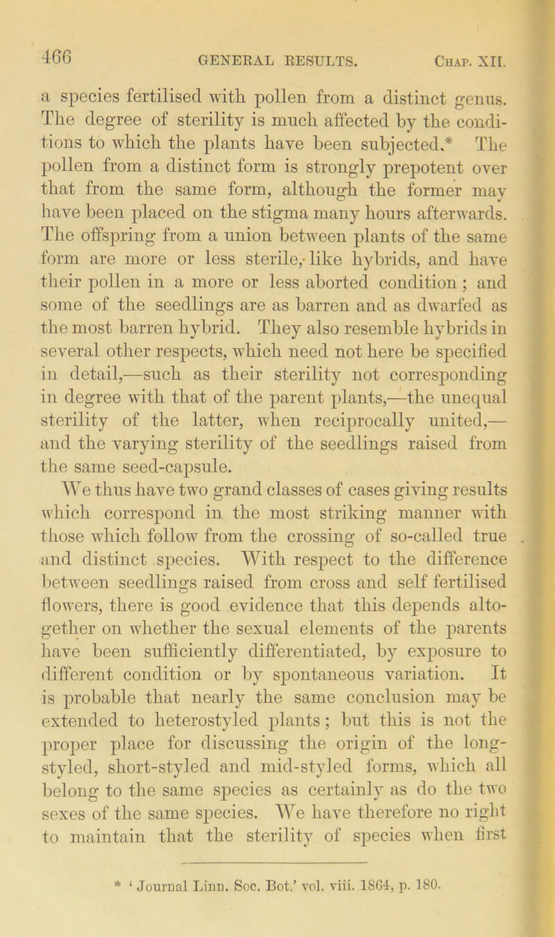 a species fertilised witli pollen from a distinct genus. The degree of sterility is much affected by the condi- tions to which the plants have been subjected.* The pollen from a distinct form is strongly prepotent over that from the same form, although the former may have been placed on the stigma many hours afterwards. The offspring from a union between plants of the same form are more or less sterile,-like hybrids, and have their pollen in a more or less aborted condition; and some of the seedlings are as barren and as dwarfed as the most barren hybrid. They also resemble hybrids in several other respects, which need not here be specified in detail,—such as their sterility not corresponding in degree with that of the parent plants,—the unequal sterility of the latter, when reciprocally united,— and the varying sterility of the seedlings raised from the same seed-capsule. We thus have two grand classes of cases giving results which correspond in the most striking manner with those which follow from the crossing of so-called true and distinct species. With respect to the difference between seedlings raised from cross and self fertilised flowers, there is good evidence that this depends alto- gether on whether the sexual elements of the parents have been sufficiently differentiated, by exposure to different condition or by spontaneous variation. It is probable that nearly the same conclusion may be extended to heterostyled plants; but this is not the proper place for discussing the origin of the long- styled, short-styled and mid-styled forms, which all belong to the same species as certainly as do the two sexes of the same species. We have therefore no right to maintain that the sterility of species when first * ‘ Journal Linn. Soc. Bot.’ vol. viii. 1SG4, p. ISO.