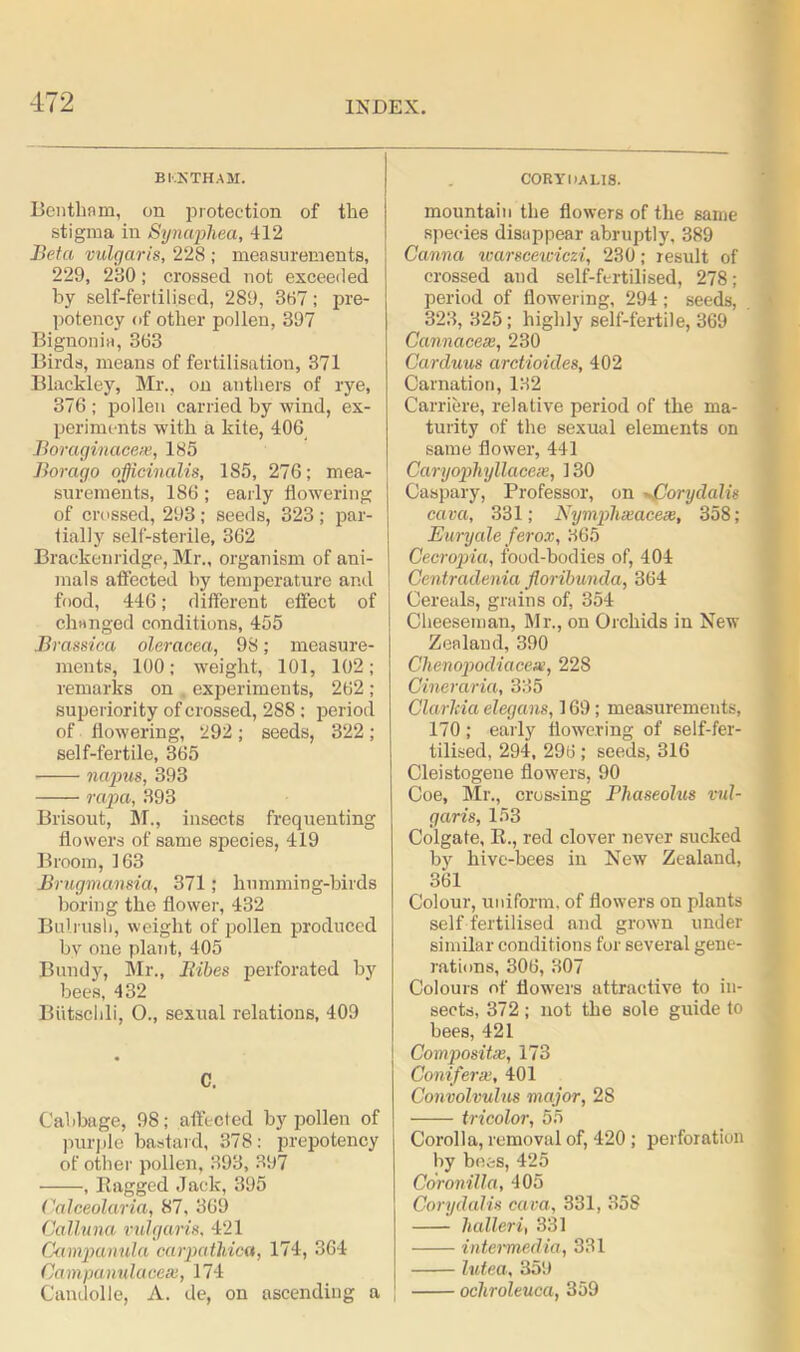 BKKTHAM. Bentliam, on protection of the stigma in Synaphea, 412 Beta vulgaris, 228 ; measurements, 229, 230; crossed not exceeded by self-fertilised, 289, 367; pre- potency of other pollen, 397 Bignonia, 363 Birds, means of fertilisation, 371 Blackley, Mr., on anthers of rye, 376 ; pollen carried by wind, ex- periments with a kite, 406 Boraginacex, 185 Borago officinalis, 185, 276; mea- surements, 186; early flowering of crossed, 293 ; seeds, 323 ; par- tially self-sterile, 362 Brackenridge, Mr., organism of ani- mals affected by temperature and food, 446; different effect of changed conditions, 455 Brassica oleracea, 98; measure- ments, 100; weight, 101, 102; remarks on experiments, 262 ; superiority of crossed, 288 ; period of flowering, 292; seeds, 322 ; self-fertile, 365 napus, 393 rapa, 393 Brisout, M., insects frequenting flowers of same species, 419 Broom, 163 Brugmansia, 371; humming-birds boring the flower, 432 Bulrush, weight of pollen produced by one plant, 405 Bundy, Mr., Itibes perforated by bees, 432 Biitsclili, O., sexual relations, 409 C. Cabbage, 98; affected by pollen of purple bastard, 378; prepotency of other pollen, 393, 397 , Ragged Jack, 395 Calceolaria, 87, 369 Calluna vulgaris, 421 Campanula carpathica, 174, 364 Campcmulaceae, 174 Candolle, A. de, on ascending a CORY DA LIS. mountain the flowers of the same species disappear abruptly, 389 Canna warscewiczi, 230; result of crossed and self-fertilised, 278; period of flowering, 294; seeds, 323, 325; highly self-fertile, 369 Cannacex, 230 Carduus arctioules, 402 Carnation, 132 Carriere, relative period of the ma- turity of the sexual elements on same flower, 441 Caryophyllacese, 130 Caspary, Professor, on -Corydalis cava, 331; Nymphseacex, 358; Euryale ferox, 365 Cecropia, food-bodies of, 404 Centradenia floribunda, 364 Cereals, grains of, 354 Cheeseman, Mr., on Orchids in New Zealand, 390 Chenopodiacex, 228 Cineraria, 335 Clarkia elegans, 169; measurements, 170; early flowering of self-fer- tilised, 294, 296 ; seeds, 316 Cleistogene flowers, 90 Coe, Mr., crossing Fliaseolus vul- garis, 153 Colgate, R., red clover never sucked by hive-bees in New Zealand, 361 Colour, uniform, of flowers on plants self fertilised and grown under similar conditions for several gene- rations, 306, 307 Colours of flowers attractive to in- sects, 372; not the sole guide to bees, 421 Composite, 173 Coniferx, 401 Convolvulus major, 2S • tricolor, 55 Corolla, removal of, 420 ; perforation by bees, 425 Coronilla, 405 Corydalis cava, 331, 358 halieri, 331 intermedia, 331 lutea, 359 ocliroleuca, 359
