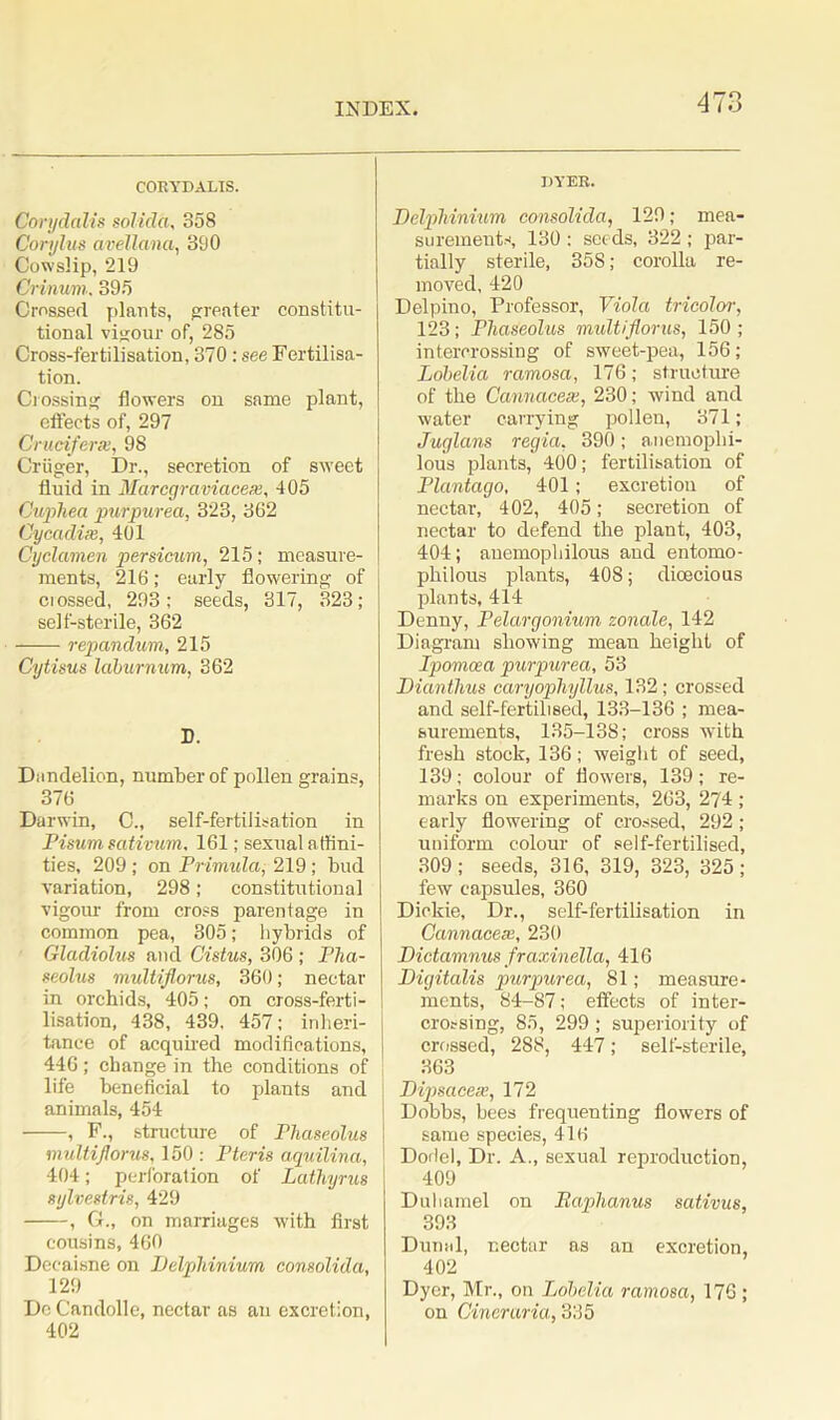 CORYDALIS. Corydalis solida, 358 Corylus avellana, 390 Cowslip, 219 Crinum, 395 Crossed plants, greater constitu- tional vigour of, 285 Cross-fertilisation, 370 : see Fertilisa- tion. Crossing flowers on same plant, effects of, 297 Cruciferae, 98 Criiger, Dr., secretion of sweet fluid in Marcgraviacem, 405 Cuphea purpurea, 323, 362 Cycadise, 401 Cyclamen persicum, 215; measure- ments, 216; early flowering of ciossed, 293; seeds, 317, 323; self-sterile, 362 repandum, 215 Cytisus laburnum, 362 D. Dandelion, number of pollen grains, 376 Darwin, C„ self-fertilisation in Pisum sativum, 161; sexual affini- ties, 209 ; on Primula, 219; bud variation, 298; constitutional vigour from cross parentage in common pea, 305; hybrids of Gladiolus and Cistus, 306 ; Pha- seolus multiflorus, 360; nectar in orchids, 405; on cross-ferti- lisation, 438, 439, 457; inheri- tance of acquired modifications, 446; change in the conditions of ; life beneficial to plants and animals, 454 • , F., structure of Phaseolus multiflorus, 150 : Pteris aquilina, 404; perforation of Lathyrus sylvestris, 429 , G., on marriages with first cousins, 460 Decaisne on Delphinium consolida, 129 De Candolle, nectar as an excretion, 402 DYER. Delphinium consolida, 129; mea- surements, 130 : seeds, 322 ; par- tially sterile, 358; corolla re- moved, 420 Delpino, Professor, Viola tricolor, 123; Phaseolus multiflorus, 150; intercrossing of sweet-pea, 156; Lobelia ramosa, 176; structure of the Cannacese, 230; wind and water carrying pollen, 371 ; Jug Ians regia, 390 ; anemophi- lous plants, 400; fertilisation of Plantago, 401; excretion of nectar, 402, 405; secretion of nectar to defend the plant, 403, 404; auemophilous and entomo- philous plants, 408; dioecious plants, 414 Denny, Pelargonium zonale, 142 Diagram showing mean height of Ipomcea purpurea, 53 Dianthus caryophyllus, 132; crossed and self-fertilised, 133-136 ; mea- surements, 135-138; cross with fresh stock, 136; weight of seed, 139; colour of flowers, 139; re- marks on experiments, 263, 2?4 ; early flowering of crossed, 292; uniform colour of self-fertilised, 309; seeds, 316, 319, 323, 325; few capsules, 360 Dickie, Dr., self-fertilisation in Cannacese, 230 Dictamnus fraxinella, 416 Digitalis purpurea, 81; measure- ments, 84-87; effects of inter- crossing, 85, 299 ; superiority of crossed, 288, 447; self-sterile, 363 Dipsacese, 172 Dobbs, bees frequenting flowers of same species, 416 Dorlel, Dr. A., sexual reproduction, 409 Duhamel on Baphanus sativus, 393 Dunal, r.ectar as an excretion, 402 Dyer, Mr., on Lobelia ramosa, 176 ; on Cineraria, 335
