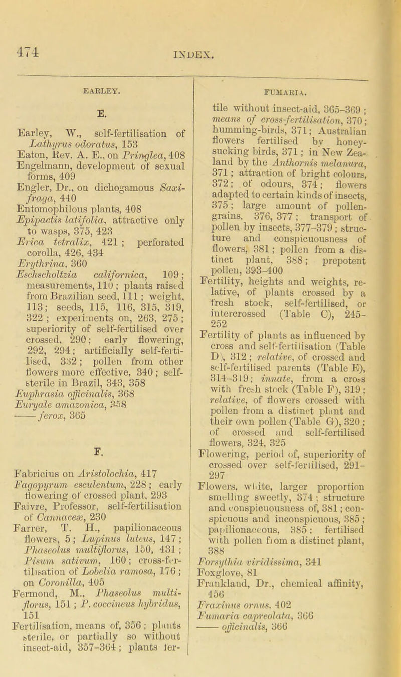 EARLEY. E. Earley, W., self-fertilisation of Lathyrus odoratus, 153 Eaton, jtiev. A. E., on Pringlea, 408 Engelmann, development of sexual forms, 409 Engler, Dr., on dichogamous Saxi- fraga, 440 Entomophilous plants, 408 Epipactis latifolia, attractive only to wasps, 375, 423 Erica tetralix, 421 ; perforated corolla, 426, 434 Erythrina, 360 Eschsclioltzia californica, 109; measurements, 110 ; plants raised from Brazilian seed, 111; weight. 113; seeds, 115, 116, 315, 319, 322; expeihnents on, 263, 275; superiority of self-fertilised over crossed, 290; early dowering, 292, 294; artificially self-ferti- lised, 332; pollen from other fiowers more effective, 340 ; self- sterile in Brazil, 343, 358 Euphrasia officinalis, 368 Euryale aniazonica, 358 ferox, 365 F. Fabricius on Aristolochia, 417 Fagopyrum esculentum, 228 ; early dowering of crossed plant, 293 Faivre, Professor, self-fertilisation of Cannacex, 230 Fairer, T. H., papilionaceous dowers, 5; Lupinus luteus, 147; Phaseolus multijlorus, 150, 431 ; Pisum sativum, 160; cross-fer- tilisation of Lobelia ramosa, 176 ; on Goronilla, 405 Fermond, M., Phaseolus multi- fiorus, 151; P. coccineus hybridus, 151 Fertilisation, means of, 356 ; plants steiile, or partially so without insect-aid, 357-364; plants fer- fumaria. tile without insect-aid, 365-369 ; means of cross-fertilisation, 370; humming-birds', 371; Australian dowers fertilised bv honey- sucking birds, 371; in New Zea- land by the Anthornis melanura, 371; attraction of bright colours, 372; ot odours, 374; dowers adapted to certain kinds of insects, 375; large amount of pollen- grains, 376, 377 ; transport of pollen by insects, 377-379; struc- ture and conspicuousness of dowers, 381; pollen from a dis- tinct plant, 388; prepotent pollen, 393-400 Fertility, heights and weights, re- lative, of plants crossed by a fresh stock, self-fertilised, or intercrossed (Table C), 245- 252 Fertility of plants as induenced by cross and self-fertilisation (Table D), 312 ; relative, of crossed and self-fertilised parents (Table E), 314-319; innate, from a cro.-s with fresh stock (Table F), 319 ; relative, of dowers crossed with pollen from a distinct plant and their own pollen (Table G), 320 ; of crossed and self-fertilised dowers, 324, 325 Flowering, period of, superiority of crossed over self-feriilised, 291- 297 Flowers, wl.ite, larger proportion smelling sweetly, 374 ; structure and conspicuousuess of, 381; con- spicuous and inconspicuous, 385; papilionaceous, 385: fertilised with pollen fiom a distinct plant, 388 Forsytliia viridissima, 341 Foxglove, 81 Franklaud, Dr., chemical affinitv, 456 Fraxinus ornus. 402 Fumaria capreolata, 366 • officinalis, 366