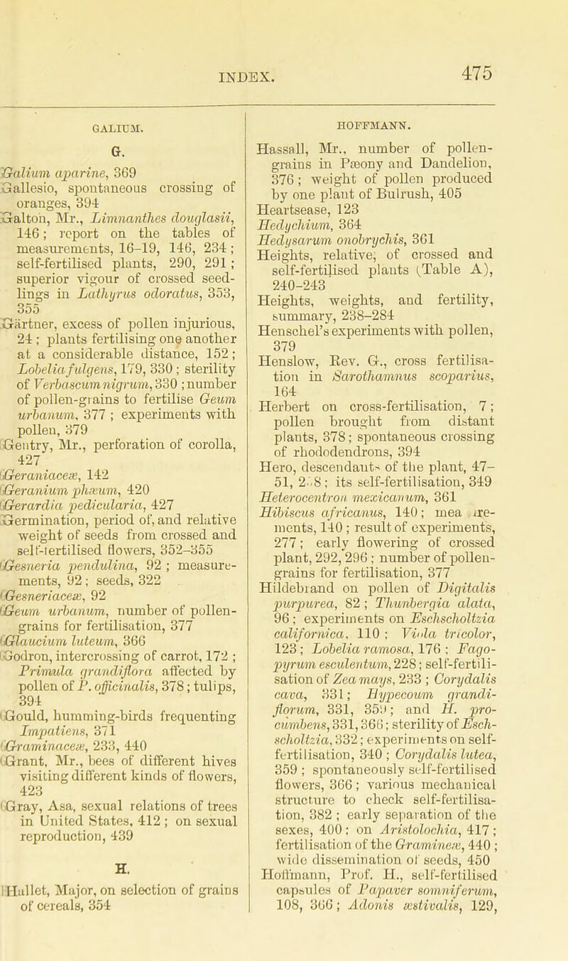 GALIUM. G. 'Galium aparine, 369 Gallesio, spontaneous crossing of oranges, 394 Galto'n, Mr., Limnanthes douglasii, 146; report on the tables of measurements, 16-19, 146, 234 ; self-fertilised plants, 290, 291 ; superior vigour of crossed seed- lings in Latliyrus odoratus, 353, 355 Gartner, excess of pollen injurious, 24; plants fertilising one another at a considerable distance, 152; Lobelia fulgens, 179, 330; sterility of Verbascumnigrum, 330 ; number of pollen-grains to fertilise Geum urbanum, 377 ; experiments with pollen, 379 Gentry, Mr., perforation of corolla, 427 Geraniacese, 142 1Geranium plixum, 420 Gerardia pedicularia, 427 Germination, period of, and relative weight of seeds from crossed and self-tertilised flowers, 352-355 (Gesn&ria pendulina, 92 ; measure- ments, 92; seeds, 322 i.Gesneriacese, 92 Geum urbanum, number of pollen- grains for fertilisation, 377 (Glaudum luteum, 366 Godron, intercrossing of carrot, 172 ; Primida grandiflora affected by pollen of P. officinalis, 378; tulips, 394 ' Gould, humming-birds frequenting Impatiens, 371 1 Graminaceue, 233, 440 1 Grant, Mr., bees of different hives visiting different kinds of flowers, 423 1 Gray, Asa, sexual relations of trees in United States, 412 ; on sexual reproduction, 439 H. Mallet, Major, on selection of grains of cereals, 354 HOFFMANN. Hassall, Mr., number of pollen- grains in Paxray and Dandelion, 376; weight of pollen produced by one plant of Bulrush, 405 Heartsease, 123 Hedycliium, 364 Hedysarum onobrycliis, 361 Heights, relative; of crossed and self-fertilised plants tTable A), 240-243 Heights, weights, and fertility, summary, 238-2S4 Henschel’s experiments with pollen, 379 Henslow, Rev. G., cross fertilisa- tion in Sarothamnus scoparius, 164 Herbert on cross-fertilisation, 7; pollen brought from distant plants, 378; spontaneous crossing of rhododendrons, 394 Hero, descendants of the plant, 47- 51, 2 -8; its self-fertilisation, 349 Heterocentron mexicanum, 361 Hibiscus africanus, 140; mea ire- ments, 140; result of experiments, 277; early flowering of crossed plant, 292,296; number of pollen- grains for fertilisation, 377 Hildebiand on pollen of Digitalis purpurea, 82 ; Thunbergia alata, 96; experiments on Eschsclioltzia californica, 110 ; Viola tricolor, 123; Lobelia ramosa, 176 ; Fago- pyrum esculentum, 228; self-fertili- sation of Zea mays, 233 ; Corydalis cava, 331; Bypecoum grandi- florum, 331, 359; and II. pro- cumbens, 331,366; sterility of Esch- scholtzia, 332; experiments on self- fertilisation, 340; Corydalis lutea, 359; spontaneously self-fertilised flowers, 366; various mechanical structure to check self-fertilisa- tion, 382 ; early separation of the sexes, 400; on Aristolochia, 417; fertilisation of the Graminex, 440; wide dissemination of seeds, 450 Hoffmann, Prof. H., self-fertilised capsules of Papavcr somniferum, 108, 366; Adonis wstivalis, 129,