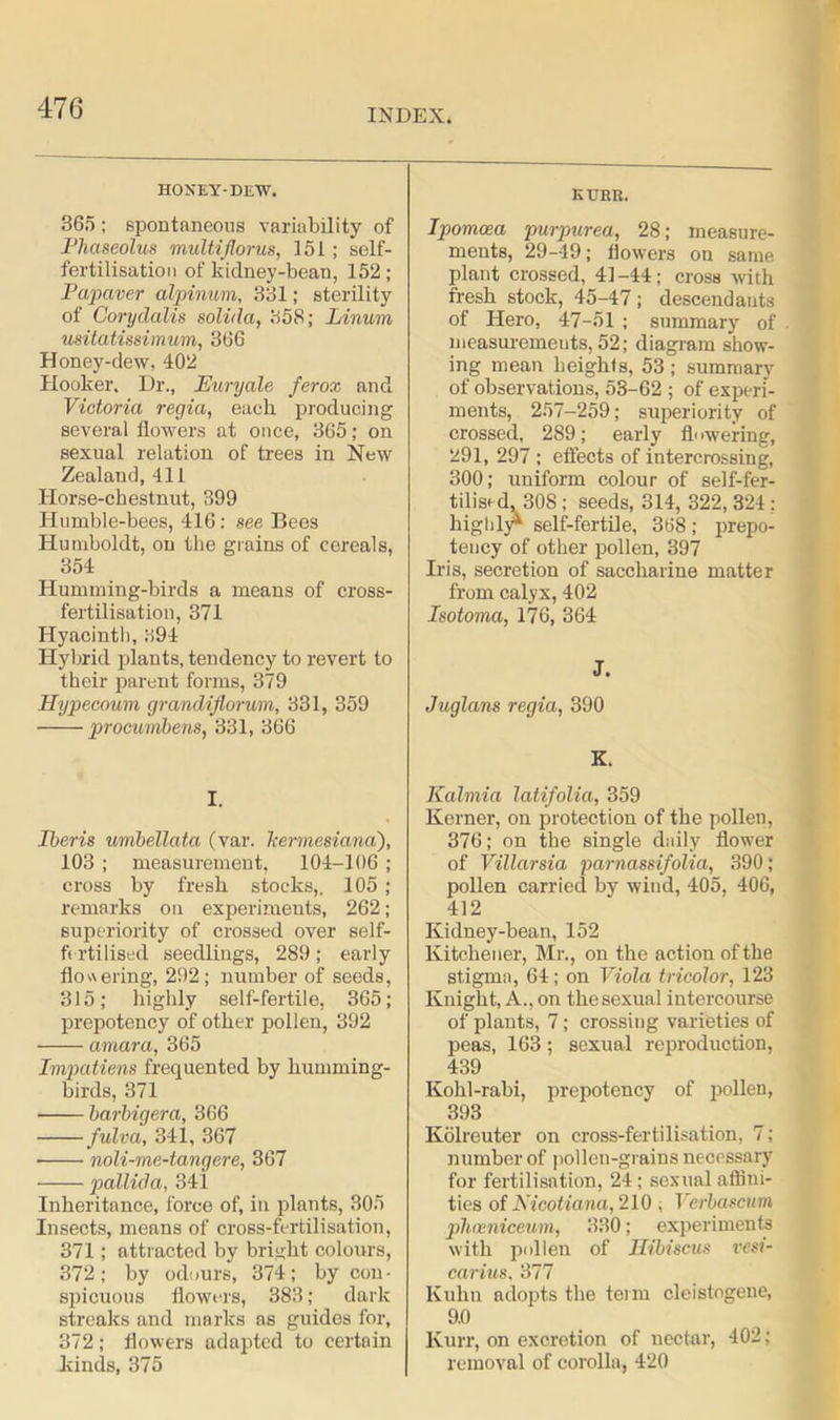 HONEY-DEW. 365 ; spontaneous variability of Fliaseolus multiflorus, 151; self- fertilisation of kidney-bean, 152; Fapaver alpinum, 331; sterility of Coryclalis solida, 358; Linum usitatissimum, 366 Honey-dew, 402 Hooker. Dr., Euryale ferox and Victoria regia, each producing several flowers at once, 365; on sexual relation of trees in New Zealand, 411 Horse-chestnut, 399 Humble-bees, 416: see Bees Humboldt, on the grains of cereals, 354 Humming-birds a means of cross- fertilisation, 371 Hyacinth, 394 Hybrid plants, tendency to revert to their parent forms, 379 Hypecoum grandiflorum, 331, 359 procumbens, 331, 366 I. Iberis umbellata (var. kermesiana), 103 ; measurement, 104-106 ; cross by fresh stocks,. 105 ; remarks on experiments, 262; superiority of crossed over self- fertilised seedlings, 289; early flowering, 292; number of seeds, 315; highly self-fertile, 365; prepotency of other pollen, 392 amara, 365 Impatiens freq uented by humming- birds, 371 barbigera, 866 fulva, 341, 367 • noli-me-tangere, 367 pallida, 341 Inheritance, force of, in plants, 305 Insects, means of cross-fertilisation, 371; attracted by bright colours, 372; by odours, 374; by con- spicuous flowers, 383; dark streaks and marks as guides for, 372; flowers adapted to certain kinds, 375 KUBR. Ipomcea purpurea, 28; measure- ments, 29-49; flowers on same plant crossed, 41-44; cross with fresh stock, 45-47; descendants of Hero, 47-51 ; summary of measurements, 52; diagram show- ing mean heights, 53 ; summary of observations, 53-62 ; of experi- ments, 257-259; superiority of crossed, 289; early fl> wering, 291, 297 ; effects of intercrossing, 300; uniform colour of self-fer- tilisrd, 30S ; seeds, 314, 322, 324 ; highly* self-fertile, 368; prepo- tency of other pollen, 397 Iris, secretion of saccharine matter from calyx, 402 Isotoma, 176, 364 J. Juglans regia, 390 K. Kalmia latifolia, 359 Kerner, on protection of the pollen, 376; on the single daily flower of Villarsia parnassifolia, 390; pollen carried by wind, 405, 406, 412 Kidney-bean, 152 Kitchener, Mr., on the action of the stigma, 64; on Viola tricolor, 123 Knight, A., on the sexual intercourse of plants, 7; crossing varieties of peas, 163; sexual reproduction, 439 Kohl-rabi, prepotency of pollen, 393 Kolreuter on cross-fertilisation, 7; number of pollen-grains necessary for fertilisation, 24; sexual affini- ties of Nicotiana, 210 ; Verbascum phceniceum, 330; experiments with pollen of Hibiscus vesi- carius, 377 Kuhn adopts the term cleistogene, 9.0 Kurr, on excretion of nectar, 402; removal of corolla, 420