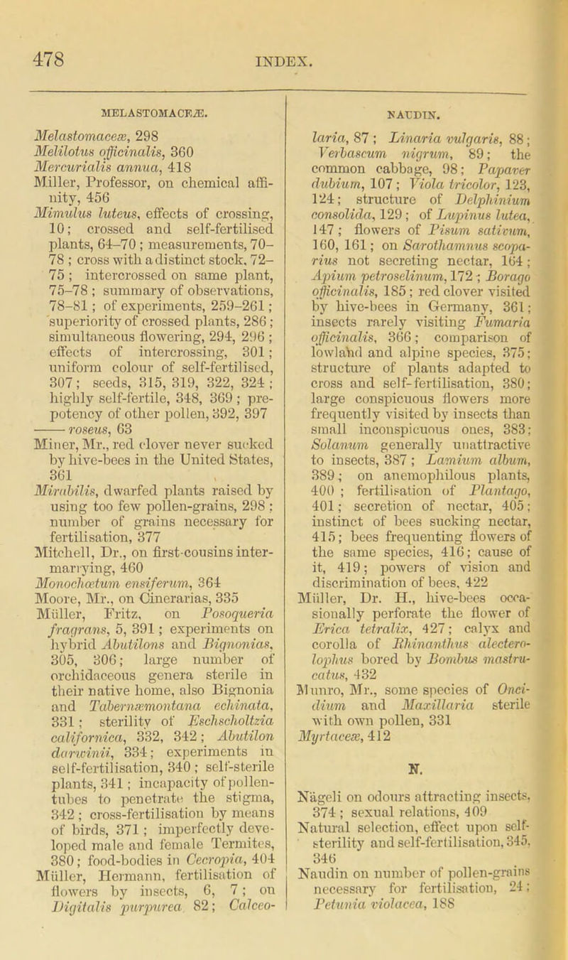 MELASTOMACE.®. Melastomacese, 298 Melilotus officinalis, 360 Mercurialis annua, 418 Miller, Professor, on chemical affi- nity, 456 Mimulus luteus, effects of crossing, 10; crossed and self-fertilised plants, 64-70 ; measurements, 70- 78 ; cross with a distinct stock, 72- 75 ; intercrossed on same plant, 75-78 ; summary of observations, 78-81; of experiments, 259-261; superiority of crossed plants, 286; simultaneous flowering, 294, 296 ; effects of intercrossing, 301; uniform colour of self-fertilised, 307; seeds, 315, 319, 322, 324; highly self-fertile, 348, 369 ; pre- potency of other pollen, 392, 397 roseus, 63 Miner, Mr., red clover never sucked by hive-bees in the United States, 361 Mirabilis, dwarfed plants raised by using too few pollen-grains, 298 ; number of grains necessary for fertilisation, 377 Mitchell, Dr., on first-cousins inter- marrying, 460 Monoclioetum ensiferum, 364 Moore, Mr., on Cinerarias, 335 Miiller, Fritz, on Posoqueria fragrans, 5, 391; experiments on hybrid Abutilons and Bignonias, 305, 306; large number of orchidaceous genera sterile in their native home, also Bignonia and Taber nxmon tana ecMnata, 331; sterility of Eschscholtzia californica, 332, 342; Abutilon darwinii, 334; experiments in self-fertilisation, 340; self-sterile plants, 341; incapacity of pollen- tubes to penetrate the stigma, 342 ; cross-fertilisation by means of birds, 371; imperfectly deve- loped male and female Termites, 3S0; food-bodies in Gecropia, 404 Muller, Hermann, fertilisation of flowers by insects, 6, 7; on Digitalis purpurea 82; Calceo- NACDTS. laria, 87 ; Linaria vulgaris, 88; Verbascum nigrum, 89; the common cabbage, 98; Papaver dubium, 107; Viola tricolor, 123, 124; structure of Delphinium consolida, 129; of Lupinus lutea, 147; flowers of Bisum sativum, 160, 161; on Sarothamnus scopa- rius not secreting nectar, 164 ; Apium petroselinum, 172 ; Borago officinalis, 185; red clover visited by hive-bees in Germany, 361; insects rarely visiting Fumaria officinalis, 366; comparison of lowlaVid and alpine species, 375; structure of plants adapted to cross and self-fertilisation, 380; large conspicuous flowers more frequently visited by insects than small inconspicuous ones, 383; Solanum generally unattractive to insects, 387 ; Lamium album, 389; on anemophilous plants, 400 ; fertilisation of Plantago, 401; secretion of nectar, 405; instinct of bees sucking nectar, 415; bees frequenting flowers of the same species, 416; cause of it, 419; powers of vision and discrimination of bees, 422 Miiller, Dr. H., hive-bees occa- sionally perforate the flower of Frica tetralix, 427; calyx and corolla of Bhinantlms alectero- lophus bored by Bombzis mastru- catus, 432 Munro, Mr., some species of Onci- clium and Maxillaria sterile with own pollen, 331 Myrtacese, 412 N. N'ageli on odours attracting insects. 374 ; sexual relations, 409 Natural selection, effect upon self- sterility and self-fertilisation. 345. 346 Naudin on number of pollen-grains necessary for fertilisation, 24; Petunia violacea, 18S
