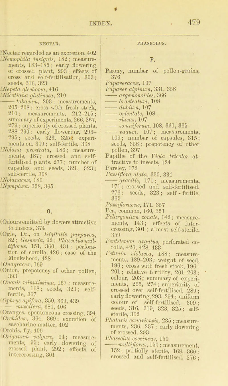 NECTAH. 'Nectar regarded as an excretion, 402 Nemophila ins ignis, 182; measure- ments, 183-185; early flowering of crossed plant, 293; effects of cross and self-fertilisation, 303; seeds, 316, 323 'Nepeta glechoma, 416 '.Nicotiana glutinosa, 210 tabaevm, 203 ; measurements, [ 205-208; cross with fresh stock, 210; measurements, 212-215; summary of experiments, 266,267, 279 ; superiority of crossed plants, 2S8-290; early flowering, 293- 295; seeds, 323, 325'; experi- ments on. 349 ; self-fertile, 368 '.Nolana prostrata, 186; measure- ments, 187; crossed and self- fertilised plants, 277; number of capsules and seeds, 321, 323; self-fertile, 36S i Nolanacex, 186 '.Nymphcm, 358, 365 0. • Odours emitted by flowers attractive to insects, 374 (Ogle, Dr., on Digitalis purpurea, 82 ; Gesneria, 92 ; Phaseolus mul- tifiorus, 151, 360, 431; perfora- tion of corolla, 426 ; case of the Monkshood, 428 1 Onagraceie, 169 | Onion, prepotency of other pollen, 393 1 Ononis minutissima, 167 ; measure- ments, 168; seeds, 323; self- fertile, 367 ' Ophrys apifera, 350, 369, 439 muscifera, 384, 406 Oranges, spontaneous crossing, 394 ' Orchideie, 364, 369; excretion of saccharine matter, 402 1 Orchis, fly, 406 Origanum vulgare, 94; measure- ments, 95; early flowering of crossed plant, 292; effects of intercrossing, 301 PHASEOLUS. P. Pseony, number of pollen-grains, 376 Papaveracex, 107 Papaver alpinum, 331, 358 argemonoides, 366 bracteatum, 108 dubium, 107 orientate, 108 -—- rheeas, 107 somniferum, 108, 331, 365 vagum, 107; measurements, 109 ; number of capsules, 315 ; seeds, 358 ; prepotency of other pollen, 397 Papillae of the Viola tricolor at- tractive to insects, 124 Parsley, 172 Passiflora alata, 330, 334 -—— gracilis, 171; measurements, 171; crossed and self-fertilised, 276 ; seeds, 323 ; self - fertile, 365 Passifloracex, 171, 357 Pea, common, 160, 351 Pelargonium zonale, 142; measure- ments, 143; effects of inter- crossing, 301; almost self-sterile, 359 Pentstemon argutus, perforated co- rolla, 426, 428, 433 Petunia, violacea, 188; measure- ments, 189-203; weight of seed, 196 ; cross with fresh stock, 196- 201; relative f< rlility, 201-203 ; colour, 203; summary of experi- ments, 265, 274; superiority of crossed over self-fertilised, 289; early flowering, 293, 294; uniform colour of self-fertilised, 309; seeds, 316, 319, 323, 325; self- sterile, 362 Plialaris canariensis, 235 ; measure- ments, 236, 237 ; early flowering of crossed, 293 Phaseolus coccineus, 150 multiflorus, 150; measurement, 152; partially sterile, 168, 360; crossed and self-fertilised, 276 ;