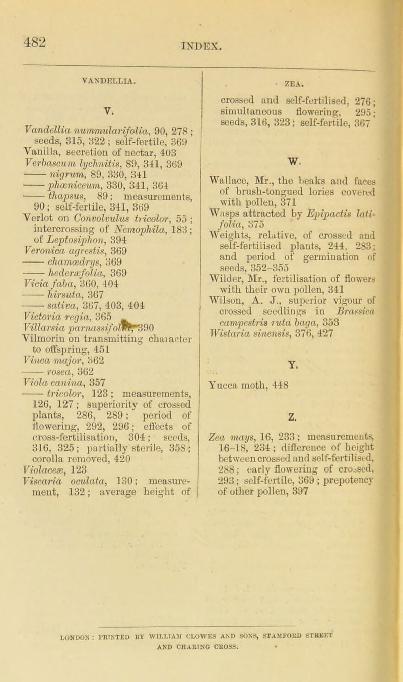 INDEX. VANDELLIA. V. Vandellia nummularifolia, 90, 27S ; seeds, 315, 322 ; self-fertile, 369 Vanilla, secretion of nectar, 403 Verbascum lychnitis, 89, 341, 369 nigrum, 89, 330, 341 phceniceum, 330, 341, 364 thapsus, 89: measurements, 90; self-fertile, 341, 369 Verlot on Convolvulus tricolor, 55 ; intercrossing of Nemophila, 183 ; of Leptosiphon, 394 Veronica agrestis, 369 chamcedrys, 369 hedereefolia, 369 Vida /aba, 360, 404 •—— Mrsuta, 367 sativa, 367, 403, 404 Victoria regia, 365 _ Villarsia parnassifolWPT'.MQ Vilmorin on transmitting chaiacter to offspring, 451 Vinca major, 362 rosea, 362 Viola canina, 357 tricolor, 123 ; measurements, 126, 127; superiority of crossed plants, 286, 2S9; period of flowering, 292, 296; effects of cross-fertilisation, 304; seeds, 316, 325; partially sterile, 35S; corolla removed, 420 Violacese, 123 Viscaria oculata, 130; measure- ment, 132; average height of ■ ZEA. crossed and self-fertilised, 276; simultaneous flowering, 295; seeds, 316, 323; self-fertile, 367 Wallace, Mr., the heaks and faces of brush-tongued lories covered with pollen, 371 Wasps attracted by Epipactis lati- folia, 375 Weights, relative, of crossed and self-fertilised plants, 244, 283; and period of germination of seeds, 352-355 Wilder, Mr., fertilisation of flowers with their own pollen, 341 Wilson, A. J„ superior vigour of crossed seedlings in Brassica campestris ruta baga, 353 Wistaria sinensis, 376, 427 Y. Yucca moth, 448 Z. Zea mays, 16, 233; measurements, 16-18, 234; difference of height between crossed and self-fertilised, 288 ; early flowering of crossed, 293; self-fertile, 369 ; prepotency of other pollen, 397 LONDON : PRINTED BY WILLIAM CLOWES AND SONS, STAMFORD STREET AND CHARING CROSS.
