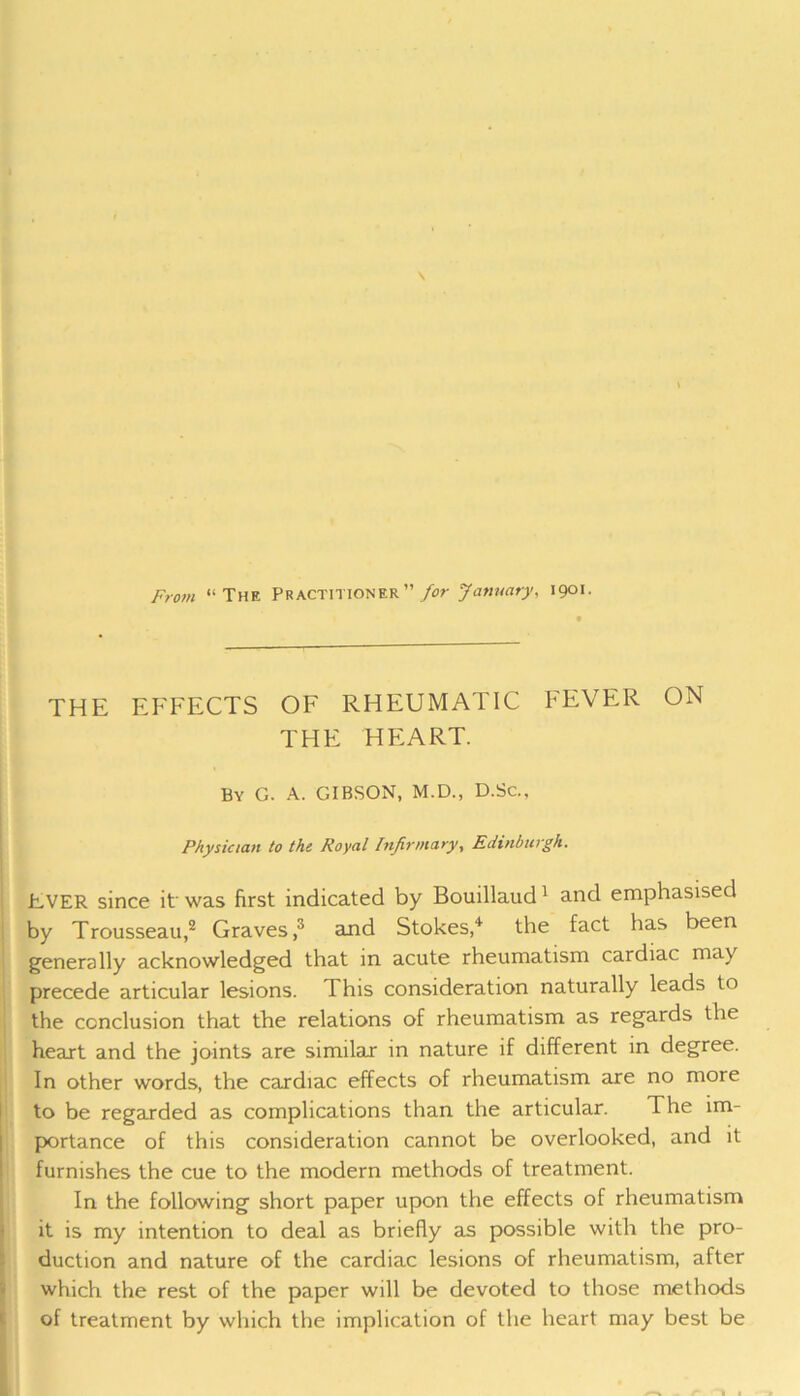 From “The Practitioner” for January, 1901. THE EFFECTS OF RHEUMATIC FEVER ON THE HEART. By G. A. GIBSON, M.D., D.Sc., Physician to the Royal Infirmary, Edinburgh. EVER since it was first indicated by Bouillaud1 and emphasised by Trousseau,2 Graves,3 and Stokes,4 the fact has been generally acknowledged that in acute rheumatism cardiac may precede articular lesions. This consideration naturally leads to the conclusion that the relations of rheumatism as regards the heart and the joints are similar in nature if different in degree. In other words, the cardiac effects of rheumatism are no more to be regarded as complications than the articular. The im- portance of this consideration cannot be overlooked, and it furnishes the cue to the modern methods of treatment. In the following short paper upon the effects of rheumatism it is my intention to deal as briefly as possible with the pro- duction and nature of the cardiac lesions of rheumatism, after which the rest of the paper will be devoted to those methods of treatment by which the implication of the heart may best be