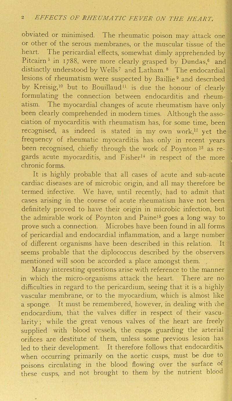 obviated or minimised. The rheumatic poison may attack one or other of the serous membranes, or the muscular tissue of the heart. The pericardial effects, somewhat dimly apprehended by Pitcairn0 in 1788, were more clearly grasped by Dundas,6 and distinctly understood by Wells7 and Latham.8 The endocardial lesions of rheumatism were suspected by Baillie9 and described by Kreisig,10 but to Bouillaud11 is due the honour of clearly formulating the connection between endocarditis and rheum- atism. The myocardial changes of acute rheumatism have only been clearly comprehended in modern times. Although the asso- ciation of myocarditis with rheumatism has, for some time, been recognised, as indeed is stated in my own work,1- yet the frequency of rheumatic myocarditis has only in recent years been recognised, chiefly through the work of Poynton 13 as re- gards acute myocarditis, and Fisher11 in respect of the more chronic forms. It is highly probable that all cases of acute and sub-acute cardiac diseases are of microbic origin, and all may therefore be termed infective. We have, until recently, had to admit that cases arising in the course of acute rheumatism have not been definitely proved to have their origin in microbic infection, but the admirable work of Poynton and Paine16 goes a long way to prove such a connection. Microbes have been found in all forms of pericardial and endocardial inflammation, and a large number of different organisms have been described in this relation. It seems probable that the diplococcus described by the observers mentioned will soon be accorded a place amongst them. Many interesting questions arise with reference to the manner in which the micro-organisms attack the heart. There are no difficulties in regard to the pericardium, seeing that it is a highly vascular membrane, or to the myocardium, which is almost like a sponge. It must be remembered, however, in dealing with die endocardium, that the valves differ in respect of their vascu- larity ; while the great venous valves of the heart are freely supplied with blood vessels, the cusps guarding the arterial orifices are destitute of them, unless some previous lesion has led to their development. It therefore follows that endocarditis, when occurring primarily on the aortic cusps, must be due to poisons circulating in the blood flowing over the surface of these cusps, and not brought to them by the nutrient blood