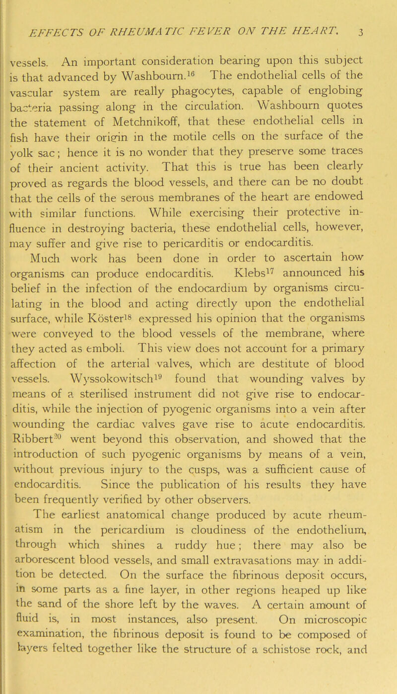 vessels. An important consideration bearing upon this subject is that advanced by Washbourn.16 The endothelial cells of the vascular system are really phagocytes, capable of englobing bacteria passing along in the circulation. Vvashboum quotes the statement of Metchnikoff, that these endothelial cells in fish have their origin in the motile cells on the surface of the yolk sac; hence it is no wonder that they preserve some traces of their ancient activity. That this is true has been clearly proved as regards the blood vessels, and there can be no doubt that the ceils of the serous membranes of the heart are endowed with similar functions. While exercising their protective in- fluence in destroying bacteria, these endothelial cells, however, may suffer and give rise to pericarditis or endocarditis. Much work has been done in order to ascertain how organisms can produce endocarditis. Klebs77 announced his belief in the infection of the endocardium by organisms circu- lating in the blood and acting directly upon the endothelial surface, while Koster18 expressed his opinion that the organisms were conveyed to the blood vessels of the membrane, where they acted as emboli. This view does not account for a primary affection of the arterial valves, which are destitute of blood vessels. Wyssokowitsch19 found that wounding valves by means of a sterilised instrument did not give rise to endocar- ditis, while the injection of pyogenic organisms into a vein after wounding the cardiac valves gave rise to acute endocarditis. Ribbert’0 went beyond this observation, and showed that the introduction of such pyogenic organisms by means of a vein, without previous injury to the cusps, was a sufficient cause of endocarditis. Since the publication of his results they have been frequently verified by other observers. The earliest anatomical change produced by acute rheum- atism in the pericardium is cloudiness of the endothelium, through which shines a ruddy hue; there may also be arborescent blood vessels, and small extravasations may in addi- tion be detected. On the surface the fibrinous deposit occurs, in some parts as a fine layer, in other regions heaped up like the sand of the shore left by the waves. A certain amount of fluid is, in most instances, also present. On microscopic examination, the fibrinous deposit is found to be composed of layers felted together like the structure of a schistose rock, and