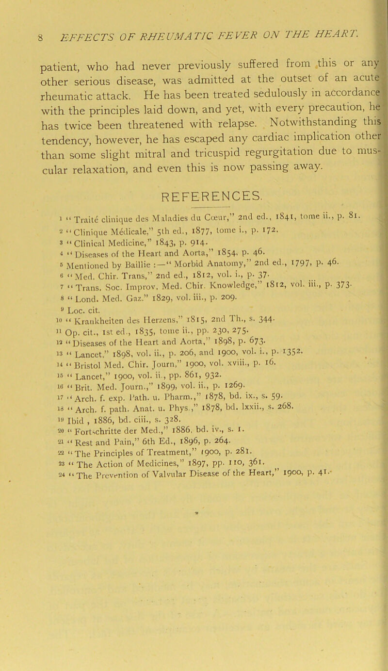 patient, who had never previously suffered fiom this or any other serious disease, was admitted at the outset of an acute rheumatic attack. He has been treated sedulously in accordance with the principles laid down, and yet, with every precaution, he has twice been threatened with relapse. Notwithstanding this tendency, however, he has escaped any cardiac implication other than some slight mitral and tricuspid regurgitation due to mus- cular relaxation, and even this is now passing away. REFERENCES. 1 “ Traite clinique des Maladies du Cceur,” 2nd ed., 1841, tome ii., p. 81. 2 “Clinique Medicale. ’ 5'h ed., 18771 f°me '•> P- *72, 3 “Clinical Medicine,” 1843, p. 9*4- •» “ Diseases of the Heart and Aorta,” 1854. p. 46. 6 Mentioned by Baillie “ Morbid Anatomy,” 2nd ed., 1797, p. 46- 6 “Med. Chir. Trans,” 2nd ed., 1812, vol. i., p. 37• 7 “Trans. Soc. Improv. Med. Chir. Knowledge, ’ 18(2, vol. iii., p. 373. 8 “ Lond. Med. Gaz.” 1829, vol. iii., p. 209. u Loc. cit. 10 “ Kraukheiten des Herzens,” 1815, 2nd Th., s. 344. ]1 Op. cit., 1st ed., 1835, tome ii., pp. 230, 275. 12 “Diseases of the Heart and Aorta,” 1898, p. 673. 13 “ Lancet,” 1898, vol. ii., p. 206, and 1900, vol. i., p. 1352. 14 “Bristol Med. Chir. Journ,” 1900, vol. xviii., p. 16. i» “ Lancet,” 1900, vol. ii., pp. 861, 932. i« “Brit. Med. Journ.,” 1899, vol. ii., p. 1269. 17 “Arch. f. exp. Path. u. Pharm.,” 1878, bd. ix., s. 59. is “Arch. f. path. Anat. u. Phys.,” 1878, bd. lxxii., s. 268. 111 Ibid , 1886, bd. ciii., s. 328. •20 « ForLchritte der Med.,” 1886, bd. iv., s. X. Si “ Rest and Pain,” 6th Ed., 1896, p. 264. 22 “The Principles of Treatment,” 1900, p. 281. 23 “The Action of Medicines,” 1897, pp. no, 361. 24 “The Prevention of Valvular Disease of the Heart,” 1900, p. 41.-