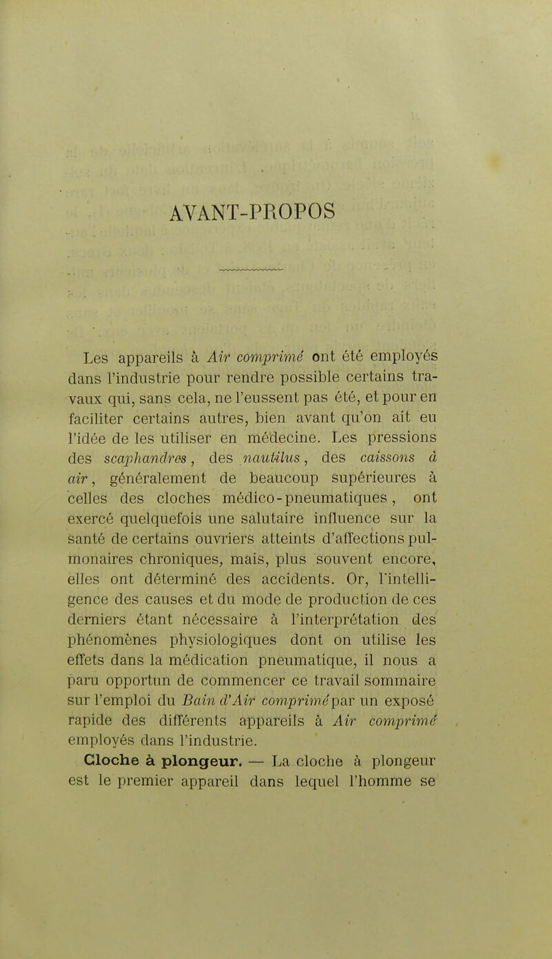 AVANT-PROPOS Les appareils à Air comprimé ont été employés dans l'industrie pour rendre possible certains tra- vaux qui, sans cela, ne l'eussent pas été, et pour en faciliter certains autres, bien avant qu'on ait eu l'idée de les utiliser en médecine. Les pressions des scaphandres, des nauUlus, des caissons à air, généralement de beaucoup supérieures à celles des cloches médico - pneumatiques , ont exercé quelquefois une salutaire influence sur la santé de certains ouvriers atteints d'affections pul- monaires chroniques, mais, plus souvent encore, elles ont déterminé des accidents. Or, l'intelli- gence des causes et du mode de production de ces derniers étant nécessaire à l'interprétation des phénomènes physiologiques dont on utilise les effets dans la médication pneumatique, il nous a paru opportun de commencer ce travail sommaire sur l'emploi du Bain d'Air comprimé par un exposé rapide des différents appareils à Air comprimé employés dans l'industrie. Cloche à plongeur. — La cloche à plongeur est le premier appareil dans lequel l'homme se