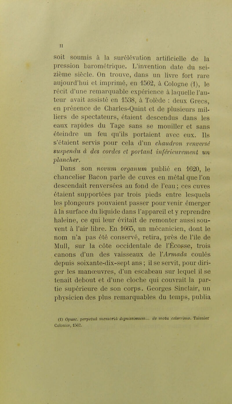 soit soumis à la surélévation artificielle de la pression barométrique. L'invention date du sei- zième siècle. On trouve, dans un livre fort rare aujourd'hui et imprimé, en 1562, à Cologne (1), le récit d'une remarquable expérience à laquelle l'au- teur avait assisté en 1538, à Tolède : deux Grecs, en présence de Charles-Quint et de plusieurs mil- liers de spectateurs, étaient descendus dans les eaux rapides du Tage sans se mouiller et sans éteindre un feu qu'ils portaient avec eux. Ils s'étaient servis pour cela d'un chaudron renversé suspendu à des cordes et portant inférieurement un plancher. Dans son novum organum publié en 1G20, le chancelier Bacon parle de cuves en métal que l'on descendait renversées au fond de l'eau ; ces cuves étaient supportées par trois pieds entre lesquels les plongeurs pouvaient passer pour venir émerger à la surface du liquide dans l'appareil et y reprendre haleine, ce qui leur évitait de remonter aussi sou- vent à l'air libre. En 1665, un mécanicien, dont le nom n'a pas été conservé, retira, près de l'ile de Mull, sur la côte occidentale de l'Ecosse, trois canons d'un des vaisseaux de Y Armada coulés depuis soixante-dix-sept ans ; il se servit, pour diri- ger les manœuvres, d'un escabeau sur lequel il se tenait debout et d'une cloche qui couvrait la par- tie supérieure de son corps. Georges Sinclair, un physicien des plus remarquables du temps, publia (I) Opusc. perpétua memoriâ dignissimum... de motu eelerrimo. Taisnier Coloniœ, 1562.
