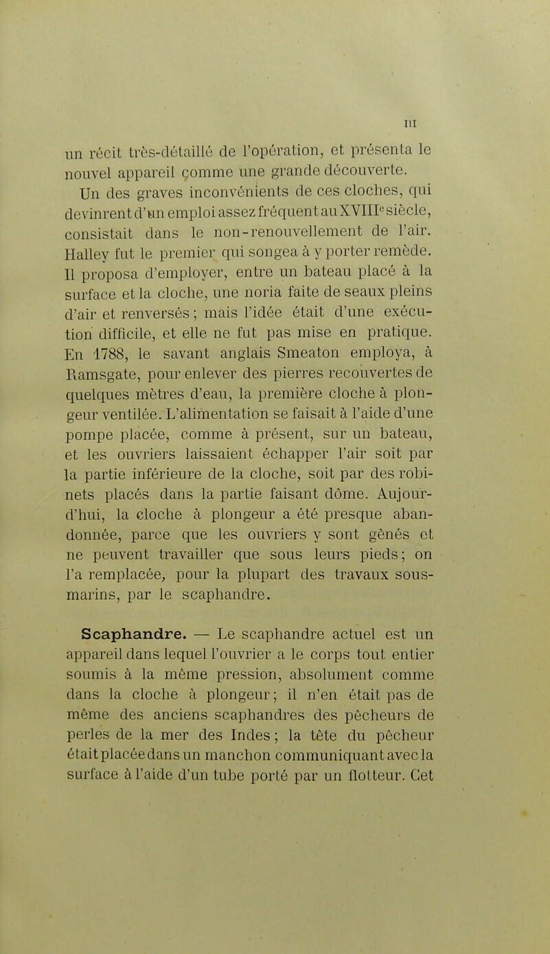 un récit très-détaillé de l'opération, et présenta le nouvel appareil çomme une grande découverte. Un des graves inconvénients de ces cloches, qui devinrent d'un emploi assez fréquen t auXVIII0 siècle, consistait clans le non-renouvellement de l'air. Halley fut le premier qui songea à y porter remède. Il proposa d'employer, entre un bateau placé à la surface et la cloche, une noria faite de seaux pleins d'air et renversés ; mais l'idée était d'une exécu- tion difficile, et elle ne fut pas mise en pratique. En 1788, le savant anglais Smeaton employa, à R.amsgate, pour enlever des pierres recouvertes de quelques mètres d'eau, la première cloche à plon- geur ventilée. L'alimentation se faisait à l'aide d'une pompe placée, comme à présent, sur un bateau, et les ouvriers laissaient échapper l'air soit par la partie inférieure de la cloche, soit par des robi- nets placés clans la partie faisant dôme. Aujour- d'hui, la cloche à plongeur a été presque aban- donnée, parce que les ouvriers y sont gênés et ne peuvent travailler que sous leurs pieds; on l'a remplacée, pour la plupart des travaux sous- marins, par le scaphandre. Scaphandre. — Le scaphandre actuel est un appareil dans lequel l'ouvrier a le corps tout entier soumis à la même pression, absolument comme dans la cloche à plongeur; il n'en était pas de même des anciens scaphandres des pêcheurs de perles de la mer des Indes ; la tête du pêcheur était placée dans un manchon communiquant avec la surface à l'aide d'un tube porté par un flotteur. Cet