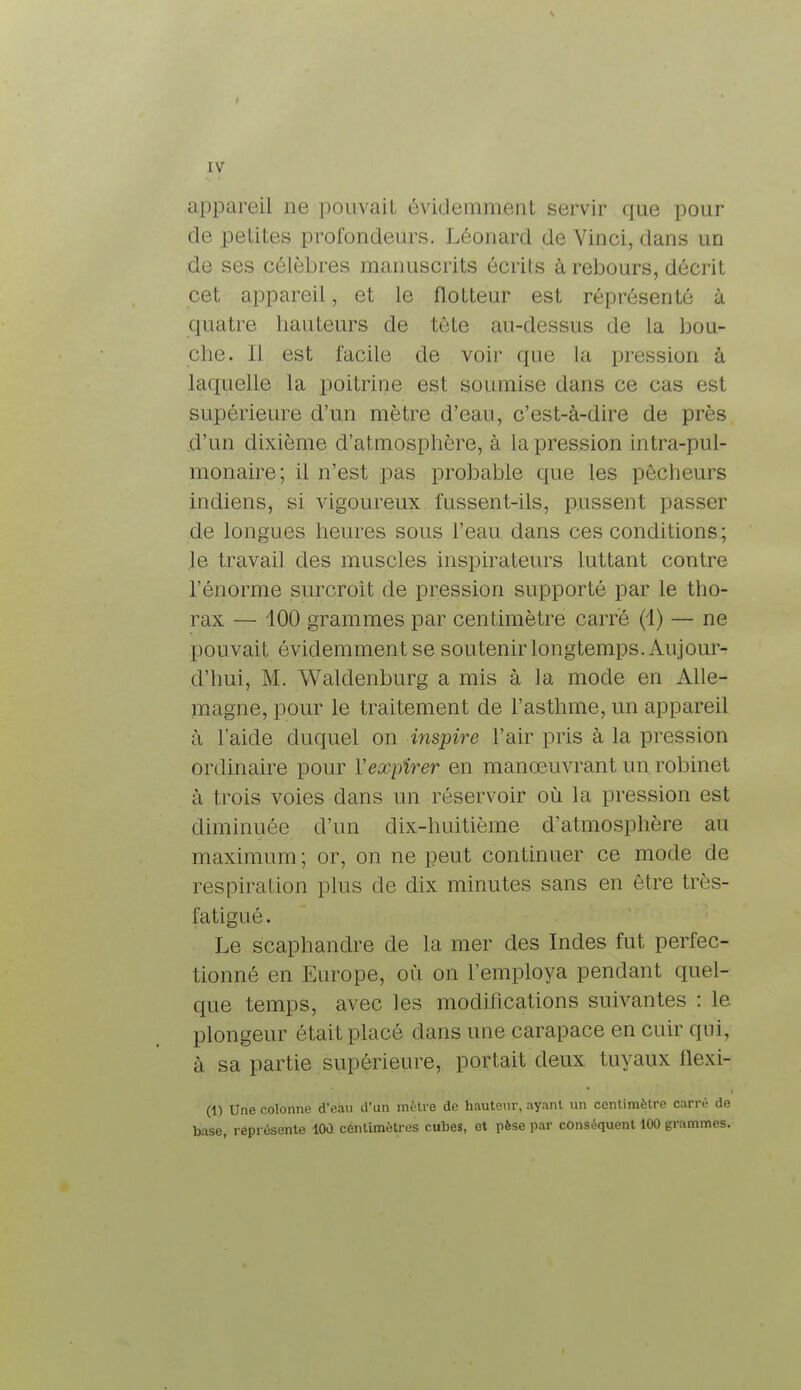 appareil ne pouvait évidemment servir que pour de petites profondeurs. Léonard de Vinci, dans un de ses célèbres manuscrits écrits à rebours, décrit cet appareil, et le flotteur est réprésenté à quatre hauteurs de tète au-dessus de la bou- che. Il est facile de voir que La pression à laquelle la poitrine est soumise dans ce cas est supérieure d'un mètre d'eau, c'est-à-dire de près d'un dixième d'atmosphère, à la pression intra-pul- monaire; il n'est pas probable que les pêcheurs indiens, si vigoureux fussent-ils, pussent passer de longues heures sous l'eau dans ces conditions; le travail des muscles inspirateurs luttant contre l'énorme surcroit de pression supporté par le tho- rax — 100 grammes par centimètre carré (1) — ne pouvait évidemment se soutenir longtemps. Aujour- d'hui, M. Waldenburg a mis à la mode en Alle- magne, pour le traitement de l'asthme, un appareil à l'aide duquel on inspire l'air pris à la pression ordinaire pour Y expirer en manœuvrant un robinet à trois voies dans un réservoir où la pression est diminuée d'un dix-huitième d'atmosphère au maximum ; or, on ne peut continuer ce mode de respiration plus de dix minutes sans en être très- i aligné. Le scaphandre de la mer des Indes fut perfec- tionné en Europe, où on l'employa pendant quel- que temps, avec les modifications suivantes : le plongeur était placé dans une carapace en cuir qui, à sa partie supérieure, portait deux tuyaux flexi- on Une colonne d'eau d'un mètre de hauteur, ayant un centimètre carré de base, représente 100. centimètres cubes, et pèse par conséquent 100 grammes.