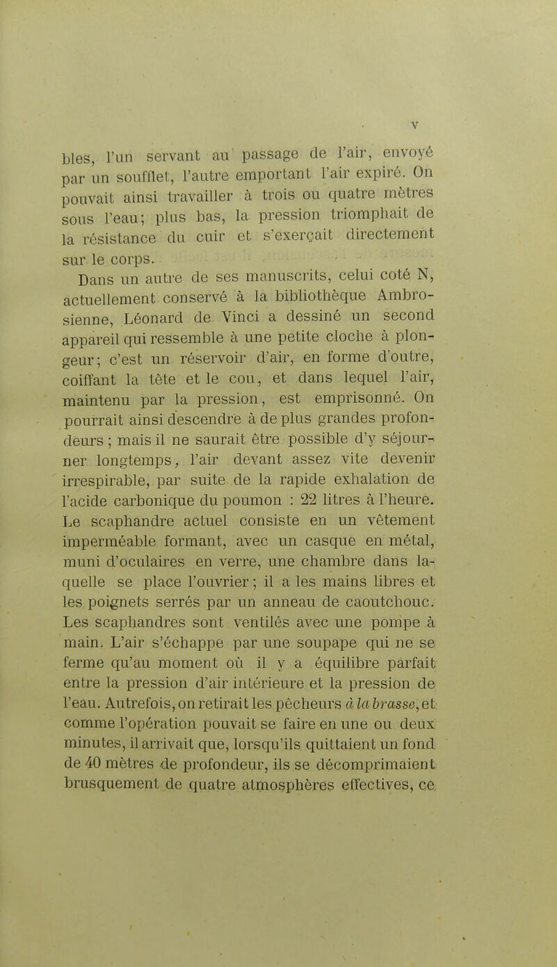 bles, l'un servant au passage de l'air, envoyé par un soufflet, l'autre emportant l'air expiré. On pouvait ainsi travailler à trois ou quatre mètres sous l'eau; plus bas, la pression triomphait de la résistance du cuir et s'exerçait directement sur le corps. Dans un autre de ses manuscrits, celui coté N, actuellement conservé à la bibliothèque Ambro- sienne, Léonard de Vinci a dessiné un second appareil qui ressemble à une petite cloche à plon- geur; c'est un réservoir d'air, en forme d'outre, coiffant la tête et le cou, et dans lequel l'air, maintenu par la pression, est emprisonné. On pourrait ainsi descendre à de plus grandes profon- deurs ; mais il ne saurait être possible d'y séjour-, ner longtemps, l'air devant assez vite devenir irrespirable, par suite de la rapide exhalation de l'acide carbonique du poumon : 22 litres à l'heure. Le scaphandre actuel consiste en un vêtement imperméable formant, avec un casque en métal, muni d'oculaires en verre, une chambre dans la- quelle se place l'ouvrier ; il a les mains libres et les poignets serrés par un anneau de caoutchouc. Les scaphandres sont ventilés avec une pompe à main. L'air s'échappe par une soupape qui ne se ferme qu'au moment où il y a équilibre parfait entre la pression d'air intérieure et la pression de l'eau. Autrefois, on retirait les pêcheurs à la brasse, et. comme l'opération pouvait se faire en une ou deux minutes, il arrivait que, lorsqu'ils quittaient un fond de 40 mètres de profondeur, ils se décomprima ion I. brusquement de quatre atmosphères effectives, ce