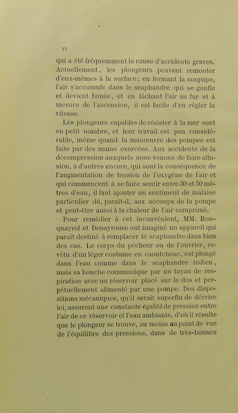 qui a été fréquemment la cause d'accidents graves. Actuellement, les plongeurs peuvent remonter d'eux-mêmes à la surface; en fermant la soupape, l'air s'accumule dans le scaphandre qui se gonfle et devient bouée, et en lâchant l'air au fur et à mesure de l'ascension, il est facile d'en régler la vitesse. Les plongeurs capables de résister à la mer sont en petit nombre, et leur travail est peu considé- rable, même quand la manœuvre des pompes est faite par des mains exercées. Aux accidents de la décompression auxquels nous venons de faire allu- sion, à d'autres encore, qui sont la conséquence de l'augmentation de tension de l'oxygène de l'air et qui commencent à se faire sentir entre 30 et 50 mi - tres d'eau, il faut ajouter un sentiment de malaise particulier dû, paraît-il, aux accoups de la pompe et peut-être aussi à la chaleur de l'air comprimé. Pour remédier à cet inconvénient, MM. Rou- quayrol et Denayrouse ont imaginé un appareil qui paraît destiné à remplacer le scaphandre dans bien des cas. Le corps du pêcheur ou de l'ouvrier, re- vêtu d'un léger costume en caoutchouc, est plongé dans l'eau comme dans le scaphandre indien, mais sa bouche communique par un tuyau de res- piration avec un réservoir placé sur le dos et per- pétuellement alimenté par une pompe. Des dispo- sitions mécaniques, qu'il serait superflu de décrire ici, assurent une constante égalité de pression entre l'air de ce réservoir et l'eau ambiante, d'où il résulte que le plongeur se trouve, au moins au point de vue de l'équilibre des pressions, dans de très-bonnes